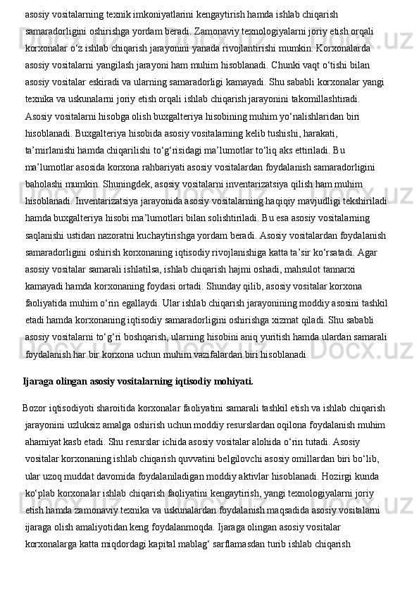 asosiy vositalarning texnik imkoniyatlarini kengaytirish hamda ishlab chiqarish 
samaradorligini oshirishga yordam beradi. Zamonaviy texnologiyalarni joriy etish orqali 
korxonalar o‘z ishlab chiqarish jarayonini yanada rivojlantirishi mumkin. Korxonalarda 
asosiy vositalarni yangilash jarayoni ham muhim hisoblanadi. Chunki vaqt o‘tishi bilan 
asosiy vositalar eskiradi va ularning samaradorligi kamayadi. Shu sababli korxonalar yangi 
texnika va uskunalarni joriy etish orqali ishlab chiqarish jarayonini takomillashtiradi. 
Asosiy vositalarni hisobga olish buxgalteriya hisobining muhim yo‘nalishlaridan biri 
hisoblanadi. Buxgalteriya hisobida asosiy vositalarning kelib tushishi, harakati, 
ta’mirlanishi hamda chiqarilishi to‘g‘risidagi ma’lumotlar to‘liq aks ettiriladi. Bu 
ma’lumotlar asosida korxona rahbariyati asosiy vositalardan foydalanish samaradorligini 
baholashi mumkin. Shuningdek, asosiy vositalarni inventarizatsiya qilish ham muhim 
hisoblanadi. Inventarizatsiya jarayonida asosiy vositalarning haqiqiy mavjudligi tekshiriladi
hamda buxgalteriya hisobi ma’lumotlari bilan solishtiriladi. Bu esa asosiy vositalarning 
saqlanishi ustidan nazoratni kuchaytirishga yordam beradi. Asosiy vositalardan foydalanish 
samaradorligini oshirish korxonaning iqtisodiy rivojlanishiga katta ta’sir ko‘rsatadi. Agar 
asosiy vositalar samarali ishlatilsa, ishlab chiqarish hajmi oshadi, mahsulot tannarxi 
kamayadi hamda korxonaning foydasi ortadi. Shunday qilib, asosiy vositalar korxona 
faoliyatida muhim o‘rin egallaydi. Ular ishlab chiqarish jarayonining moddiy asosini tashkil
etadi hamda korxonaning iqtisodiy samaradorligini oshirishga xizmat qiladi. Shu sababli 
asosiy vositalarni to‘g‘ri boshqarish, ularning hisobini aniq yuritish hamda ulardan samarali
foydalanish har bir korxona uchun muhim vazifalardan biri hisoblanadi. 
  Ijaraga olingan asosiy vositalarning iqtisodiy mohiyati.
  Bozor iqtisodiyoti sharoitida korxonalar faoliyatini samarali tashkil etish va ishlab chiqarish 
jarayonini uzluksiz amalga oshirish uchun moddiy resurslardan oqilona foydalanish muhim 
ahamiyat kasb etadi. Shu resurslar ichida asosiy vositalar alohida o‘rin tutadi. Asosiy 
vositalar korxonaning ishlab chiqarish quvvatini belgilovchi asosiy omillardan biri bo‘lib, 
ular uzoq muddat davomida foydalaniladigan moddiy aktivlar hisoblanadi.   Hozirgi kunda 
ko‘plab korxonalar ishlab chiqarish faoliyatini kengaytirish, yangi texnologiyalarni joriy 
etish hamda zamonaviy texnika va uskunalardan foydalanish maqsadida asosiy vositalarni 
ijaraga olish amaliyotidan keng foydalanmoqda. Ijaraga olingan asosiy vositalar 
korxonalarga katta miqdordagi kapital mablag‘ sarflamasdan turib ishlab chiqarish  