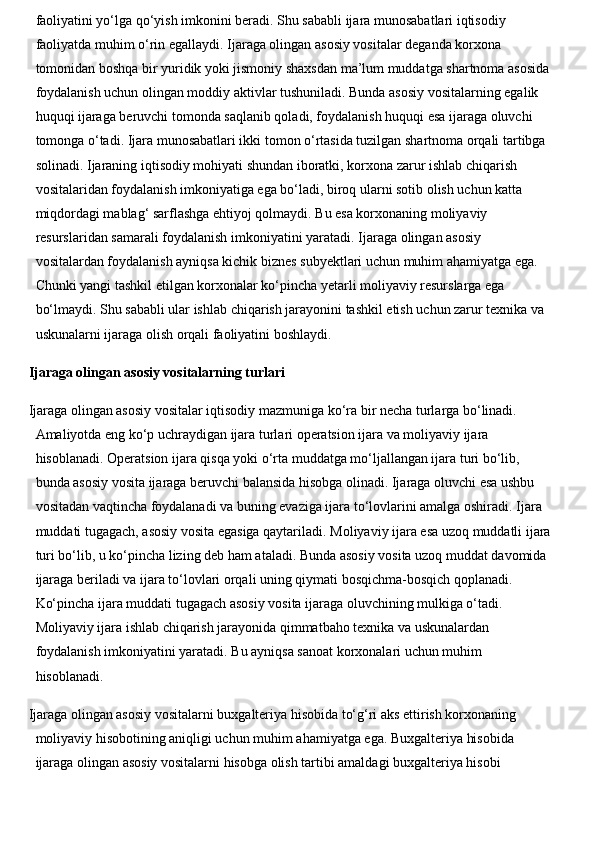 faoliyatini yo‘lga qo‘yish imkonini beradi. Shu sababli ijara munosabatlari iqtisodiy 
faoliyatda muhim o‘rin egallaydi.   Ijaraga olingan asosiy vositalar deganda korxona 
tomonidan boshqa bir yuridik yoki jismoniy shaxsdan ma’lum muddatga shartnoma asosida
foydalanish uchun olingan moddiy aktivlar tushuniladi. Bunda asosiy vositalarning egalik 
huquqi ijaraga beruvchi tomonda saqlanib qoladi, foydalanish huquqi esa ijaraga oluvchi 
tomonga o‘tadi. Ijara munosabatlari ikki tomon o‘rtasida tuzilgan shartnoma orqali tartibga 
solinadi.   Ijaraning iqtisodiy mohiyati shundan iboratki, korxona zarur ishlab chiqarish 
vositalaridan foydalanish imkoniyatiga ega bo‘ladi, biroq ularni sotib olish uchun katta 
miqdordagi mablag‘ sarflashga ehtiyoj qolmaydi. Bu esa korxonaning moliyaviy 
resurslaridan samarali foydalanish imkoniyatini yaratadi.   Ijaraga olingan asosiy 
vositalardan foydalanish ayniqsa kichik biznes subyektlari uchun muhim ahamiyatga ega. 
Chunki yangi tashkil etilgan korxonalar ko‘pincha yetarli moliyaviy resurslarga ega 
bo‘lmaydi. Shu sababli ular ishlab chiqarish jarayonini tashkil etish uchun zarur texnika va 
uskunalarni ijaraga olish orqali faoliyatini boshlaydi. 
Ijaraga olingan asosiy vositalarning turlari
Ijaraga olingan asosiy vositalar iqtisodiy mazmuniga ko‘ra bir necha turlarga bo‘linadi. 
Amaliyotda eng ko‘p uchraydigan ijara turlari operatsion ijara va moliyaviy ijara 
hisoblanadi.   Operatsion ijara qisqa yoki o‘rta muddatga mo‘ljallangan ijara turi bo‘lib, 
bunda asosiy vosita ijaraga beruvchi balansida hisobga olinadi. Ijaraga oluvchi esa ushbu 
vositadan vaqtincha foydalanadi va buning evaziga ijara to‘lovlarini amalga oshiradi. Ijara 
muddati tugagach, asosiy vosita egasiga qaytariladi.   Moliyaviy ijara esa uzoq muddatli ijara
turi bo‘lib, u ko‘pincha lizing deb ham ataladi. Bunda asosiy vosita uzoq muddat davomida 
ijaraga beriladi va ijara to‘lovlari orqali uning qiymati bosqichma-bosqich qoplanadi. 
Ko‘pincha ijara muddati tugagach asosiy vosita ijaraga oluvchining mulkiga o‘tadi.  
Moliyaviy ijara ishlab chiqarish jarayonida qimmatbaho texnika va uskunalardan 
foydalanish imkoniyatini yaratadi. Bu ayniqsa sanoat korxonalari uchun muhim 
hisoblanadi.
Ijaraga olingan asosiy vositalarni buxgalteriya hisobida to‘g‘ri aks ettirish korxonaning 
moliyaviy hisobotining aniqligi uchun muhim ahamiyatga ega. Buxgalteriya hisobida 
ijaraga olingan asosiy vositalarni hisobga olish tartibi amaldagi buxgalteriya hisobi  