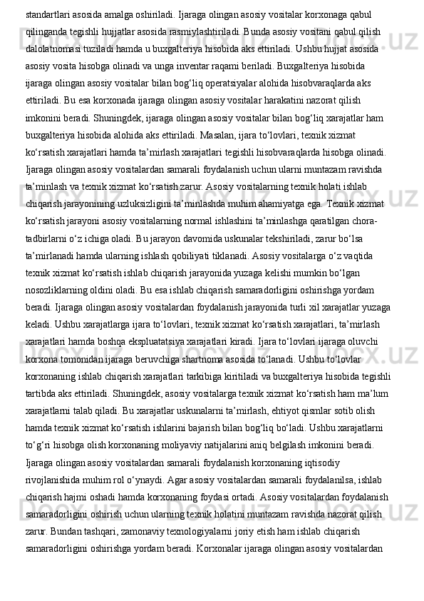standartlari asosida amalga oshiriladi. Ijaraga olingan asosiy vositalar korxonaga qabul 
qilinganda tegishli hujjatlar asosida rasmiylashtiriladi. Bunda asosiy vositani qabul qilish 
dalolatnomasi tuziladi hamda u buxgalteriya hisobida aks ettiriladi. Ushbu hujjat asosida 
asosiy vosita hisobga olinadi va unga inventar raqami beriladi. Buxgalteriya hisobida 
ijaraga olingan asosiy vositalar bilan bog‘liq operatsiyalar alohida hisobvaraqlarda aks 
ettiriladi. Bu esa korxonada ijaraga olingan asosiy vositalar harakatini nazorat qilish 
imkonini beradi. Shuningdek, ijaraga olingan asosiy vositalar bilan bog‘liq xarajatlar ham 
buxgalteriya hisobida alohida aks ettiriladi. Masalan, ijara to‘lovlari, texnik xizmat 
ko‘rsatish xarajatlari hamda ta’mirlash xarajatlari tegishli hisobvaraqlarda hisobga olinadi. 
Ijaraga olingan asosiy vositalardan samarali foydalanish uchun ularni muntazam ravishda 
ta’minlash va texnik xizmat ko‘rsatish zarur. Asosiy vositalarning texnik holati ishlab 
chiqarish jarayonining uzluksizligini ta’minlashda muhim ahamiyatga ega. Texnik xizmat 
ko‘rsatish jarayoni asosiy vositalarning normal ishlashini ta’minlashga qaratilgan chora-
tadbirlarni o‘z ichiga oladi. Bu jarayon davomida uskunalar tekshiriladi, zarur bo‘lsa 
ta’mirlanadi hamda ularning ishlash qobiliyati tiklanadi. Asosiy vositalarga o‘z vaqtida 
texnik xizmat ko‘rsatish ishlab chiqarish jarayonida yuzaga kelishi mumkin bo‘lgan 
nosozliklarning oldini oladi. Bu esa ishlab chiqarish samaradorligini oshirishga yordam 
beradi. Ijaraga olingan asosiy vositalardan foydalanish jarayonida turli xil xarajatlar yuzaga 
keladi. Ushbu xarajatlarga ijara to‘lovlari, texnik xizmat ko‘rsatish xarajatlari, ta’mirlash 
xarajatlari hamda boshqa ekspluatatsiya xarajatlari kiradi. Ijara to‘lovlari ijaraga oluvchi 
korxona tomonidan ijaraga beruvchiga shartnoma asosida to‘lanadi. Ushbu to‘lovlar 
korxonaning ishlab chiqarish xarajatlari tarkibiga kiritiladi va buxgalteriya hisobida tegishli 
tartibda aks ettiriladi. Shuningdek, asosiy vositalarga texnik xizmat ko‘rsatish ham ma’lum 
xarajatlarni talab qiladi. Bu xarajatlar uskunalarni ta’mirlash, ehtiyot qismlar sotib olish 
hamda texnik xizmat ko‘rsatish ishlarini bajarish bilan bog‘liq bo‘ladi. Ushbu xarajatlarni 
to‘g‘ri hisobga olish korxonaning moliyaviy natijalarini aniq belgilash imkonini beradi. 
Ijaraga olingan asosiy vositalardan samarali foydalanish korxonaning iqtisodiy 
rivojlanishida muhim rol o‘ynaydi. Agar asosiy vositalardan samarali foydalanilsa, ishlab 
chiqarish hajmi oshadi hamda korxonaning foydasi ortadi. Asosiy vositalardan foydalanish 
samaradorligini oshirish uchun ularning texnik holatini muntazam ravishda nazorat qilish 
zarur. Bundan tashqari, zamonaviy texnologiyalarni joriy etish ham ishlab chiqarish 
samaradorligini oshirishga yordam beradi. Korxonalar ijaraga olingan asosiy vositalardan  