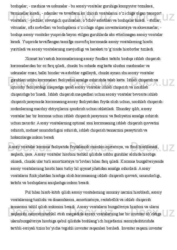 boshqalar; - mashina va uskunalar - bu asosiy vositalar guruhiga kompyuter texnikasi, 
terminallar kiradi; - odamlar va tovarlarni ko chirish vositalarini o z ichiga olgan transport ʻ ʻ
vositalari; - pechlar, sovutgich qurilmalari, o lchov asboblari va boshqalar kiradi. - stollar, 
ʻ
vitrinalar, ofis mebellari va boshqalarni o z ichiga olgan inventarizatsiya va aksessuarlar; - 	
ʻ
boshqa asosiy vositalar-yuqorida bayon etilgan guruhlarda aks ettirilmagan asosiy vositalar 
kiradi. Yuqorida tavsiflangan tasnifga muvofiq korxonada asosiy vositalarning hisobi 
yuritiladi va asosiy vositalarning mavjudligi va harakati to g risida hisobotlar tuziladi.	
ʻ ʻ
Xizmat ko’rsatish korxonalarining asosiy fondlari tarkibi boshqa ishlab chiqarish 
korxonalaridan bir oz farq qiladi, chunki bu sohada eng katta ulushni mashinalar va 
uskunalar emas, balki binolar va asboblar egallaydi, chunki aynan shu asosiy vositalar 
guruhlari ushbu korxonalari faoliyatini amalga oshirishda talab katta. Ishlab chiqarish va 
iqtisodiy faoliyatdagi maqsadga qarab asosiy vositalar ishlab chiqarish va noishlab 
chiqarishga bo linadi. Ishlab chiqarish maqsadlari uchun asosiy vositalar bevosita ishlab 	
ʻ
chiqarish jarayonida korxonaning asosiy faoliyatidan foyda olish uchun, noishlab chiqarish-
xodimlarning maishiy ehtiyojlarini qondirish uchun ishlatiladi. Shunday qilib, asosiy 
vositalar har bir korxona uchun ishlab chiqarish jarayonini va faoliyatini amalga oshirish 
uchun zarurdir. Asosiy vositalarning optimal soni korxonaning ishlab chiqarish quvvatini 
oshirish, mehnat unumdorligini oshirish, ishlab chiqarish tannarxini pasaytirish va 
hokazolarga imkon beradi
Asosiy vositalar korxona faoliyatida foydalanish mumkin-operatsiya, va fond hisoblanadi, 
saqlash, ijara. Asosiy vositalar hisobini tashkil qilishda ushbu guruhlar alohida hisobga 
olinadi, chunki ular turli amortizatsiya to lovlari bilan farq qiladi. Korxona buxgalteriyasida	
ʻ
asosiy vositalarning hisobi ham turliy hil qiymat jihatidan amalga oshiriladi. Asosiy 
vositalarni fizik jihatdan hisobga olish korxonaning ishlab chiqarish quvvati, unumdorligi, 
tarkibi va boshqalarni aniqlashga imkon beradi.
Pul bilan hisob-kitob qilish asosiy vositalarning umumiy narxini hisoblash, asosiy 
vositalarning tuzilishi va dinamikasini, amortizatsiya, rentabellik va ishlab chiqarish 
tannarxini tahlil qilish imkonini beradi. Asosiy vositalarni buxgalteriya hisobini va ularni 
saqlanishi nazoratinitashkil etish maqsadida asosiy vositalarning har bir inventar ob’ektiga 
ularnibuxgalteriya hisobiga qabul qilishda boshlang‘ich hujjatlarini rasmiylashtirishda 
tartibli-seriyali tizim bo‘yicha tegishli inventar raqamlari beriladi. Inventar raqami inventar  
