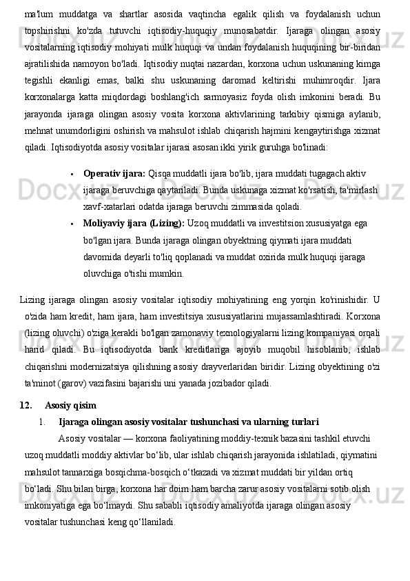 ma'lum   muddatga   va   shartlar   asosida   vaqtincha   egalik   qilish   va   foydalanish   uchun
topshirishni   ko'zda   tutuvchi   iqtisodiy-huquqiy   munosabatdir.   Ijaraga   olingan   asosiy
vositalarning iqtisodiy mohiyati mulk huquqi va undan foydalanish huquqining bir-biridan
ajratilishida namoyon bo'ladi. Iqtisodiy nuqtai nazardan, korxona uchun uskunaning kimga
tegishli   ekanligi   emas,   balki   shu   uskunaning   daromad   keltirishi   muhimroqdir.   Ijara
korxonalarga   katta   miqdordagi   boshlang'ich   sarmoyasiz   foyda   olish   imkonini   beradi.   Bu
jarayonda   ijaraga   olingan   asosiy   vosita   korxona   aktivlarining   tarkibiy   qismiga   aylanib,
mehnat unumdorligini oshirish va mahsulot ishlab chiqarish hajmini kengaytirishga xizmat
qiladi.  Iqtisodiyotda asosiy vositalar ijarasi asosan ikki yirik guruhga bo'linadi:
 Operativ ijara:  Qisqa muddatli ijara bo'lib, ijara muddati tugagach aktiv 
ijaraga beruvchiga qaytariladi. Bunda uskunaga xizmat ko'rsatish, ta'mirlash 
xavf-xatarlari odatda ijaraga beruvchi zimmasida qoladi.
 Moliyaviy ijara (Lizing):  Uzoq muddatli va investitsion xususiyatga ega 
bo'lgan ijara. Bunda ijaraga olingan obyektning qiymati ijara muddati 
davomida deyarli to'liq qoplanadi va muddat oxirida mulk huquqi ijaraga 
oluvchiga o'tishi mumkin.
Lizing   ijaraga   olingan   asosiy   vositalar   iqtisodiy   mohiyatining   eng   yorqin   ko'rinishidir.   U
o'zida ham kredit, ham ijara, ham investitsiya xususiyatlarini mujassamlashtiradi. Korxona
(lizing oluvchi) o'ziga kerakli bo'lgan zamonaviy texnologiyalarni lizing kompaniyasi orqali
harid   qiladi.   Bu   iqtisodiyotda   bank   kreditlariga   ajoyib   muqobil   hisoblanib,   ishlab
chiqarishni modernizatsiya qilishning asosiy drayverlaridan biridir. Lizing obyektining o'zi
ta'minot (garov) vazifasini bajarishi uni yanada jozibador qiladi.
12. Asosiy qisim
1. Ijaraga olingan asosiy vositalar tushunchasi va ularning turlari
Asosiy vositalar — korxona faoliyatining moddiy-texnik bazasini tashkil etuvchi 
uzoq muddatli moddiy aktivlar bo‘lib, ular ishlab chiqarish jarayonida ishlatiladi, qiymatini 
mahsulot tannarxiga bosqichma-bosqich o‘tkazadi va xizmat muddati bir yildan ortiq 
bo‘ladi. Shu bilan birga, korxona har doim ham barcha zarur asosiy vositalarni sotib olish 
imkoniyatiga ega bo‘lmaydi. Shu sababli iqtisodiy amaliyotda  ijaraga olingan asosiy  
vositalar  tushunchasi keng qo‘llaniladi. 