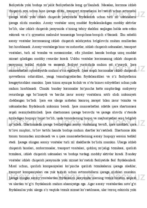 faoliyatida   yoki   boshqa   xo‘jalik   faoliyatlarida   keng   qo‘llaniladi.   Masalan,   korxona   ishlab
chiqarish sexi  uchun bino ijaraga olishi, transport  xizmatlarini  ko‘rsatish  uchun avtomobil
ijaraga   olishi   yoki   ishlab   chiqarish   jarayonida   foydalanish   uchun   turli   xil   uskunalarni
ijaraga   olishi   mumkin.   Asosiy   vositalar   uzoq   muddat   foydalaniladigan   moddiy   aktivlar
bo‘lib,   ular   ishlab   chiqarish   jarayonida   o‘zining   tabiiy   shaklini   saqlagan   holda   asta-sekin
eskiradi   va   o‘z   qiymatini   mahsulot   tannarxiga   bosqichma-bosqich   o‘tkazadi.   Shu   sababli
asosiy   vositalar   korxonaning   ishlab   chiqarish   salohiyatini   belgilovchi   muhim   omillardan
biri hisoblanadi. Asosiy vositalarga bino va inshootlar, ishlab chiqarish uskunalari, transport
vositalari,   turli   xil   texnika   va   mexanizmlar,   ofis   jihozlari   hamda   boshqa   uzoq   muddat
xizmat   qiladigan   moddiy   resurslar   kiradi.   Ushbu   vositalar   korxonaning   ishlab   chiqarish
jarayonini   tashkil   etishda   va   samarali   faoliyat   yuritishida   muhim   rol   o‘ynaydi.   Ijara
munosabatlari iqtisodiyotda muhim o‘rin egallaydi. Ijara orqali korxonalar ishlab chiqarish
quvvatlarini   oshirishlari,   yangi   texnologiyalardan   foydalanishlari   va   o‘z   faoliyatlarini
kengaytirishlari mumkin. Ijara tizimi ayniqsa kichik va o‘rta biznes subyektlari uchun juda
muhim   hisoblanadi.   Chunki   bunday   korxonalar   ko‘pincha   katta   miqdordagi   moliyaviy
resurslarga   ega   bo‘lmaydi   va   barcha   zarur   asosiy   vositalarni   sotib   olish   imkoniyati
cheklangan   bo‘ladi.   Ijara   esa   ularga   nisbatan   kamroq   xarajat   bilan   zarur   texnika   va
uskunalardan   foydalanish   imkonini   beradi.   Ijara   munosabatlari   odatda   ijara   shartnomasi
orqali   rasmiylashtiriladi.   Ijara   shartnomasi   ijaraga   beruvchi   va   ijaraga   oluvchi   o‘rtasida
tuziladigan huquqiy hujjat bo‘lib, unda tomonlarning huquq va majburiyatlari aniq belgilab
qo‘yiladi.   Shartnomada   ijaraga   berilayotgan   asosiy   vositaning   tavsifi,   ijara   muddati,   ijara
to‘lovi   miqdori,   to‘lov   tartibi   hamda   boshqa   muhim   shartlar   ko‘rsatiladi.   Shartnoma   ikki
tomon   tomonidan   imzolanadi   va   u   ijara   munosabatlarining   asosiy   huquqiy   asosini   tashkil
etadi.   Ijaraga   olingan   asosiy   vositalar   turli   xil   shakllarda   bo‘lishi   mumkin.   Ularga   ishlab
chiqarish   binolari,   omborxonalar,   transport   vositalari,   qishloq   xo‘jaligi   texnikasi,   qurilish
texnikasi,   ishlab   chiqarish   uskunalari   va   boshqa   turdagi   moddiy   aktivlar   kiradi.   Bunday
vositalar   ishlab   chiqarish   jarayonida   yoki   xizmat   ko‘rsatish   faoliyatida   faol   foydalaniladi.
Misol   uchun,   qurilish   kompaniyalari   ko‘pincha   qurilish   texnikalarini   ijaraga   oladilar,
transport   kompaniyalari   esa   yuk   tashish   uchun   avtomobillarni   ijaraga   olishlari   mumkin.
Ijaraga olingan asosiy vositalardan foydalanish jarayonida ularning texnik holatini saqlash
va   ulardan   to‘g‘ri   foydalanish   muhim   ahamiyatga   ega.   Agar   asosiy   vositalardan   noto‘g‘ri
foydalanilsa yoki ularga o‘z vaqtida texnik xizmat ko‘rsatilmasa, ular tezroq eskirishi yoki 