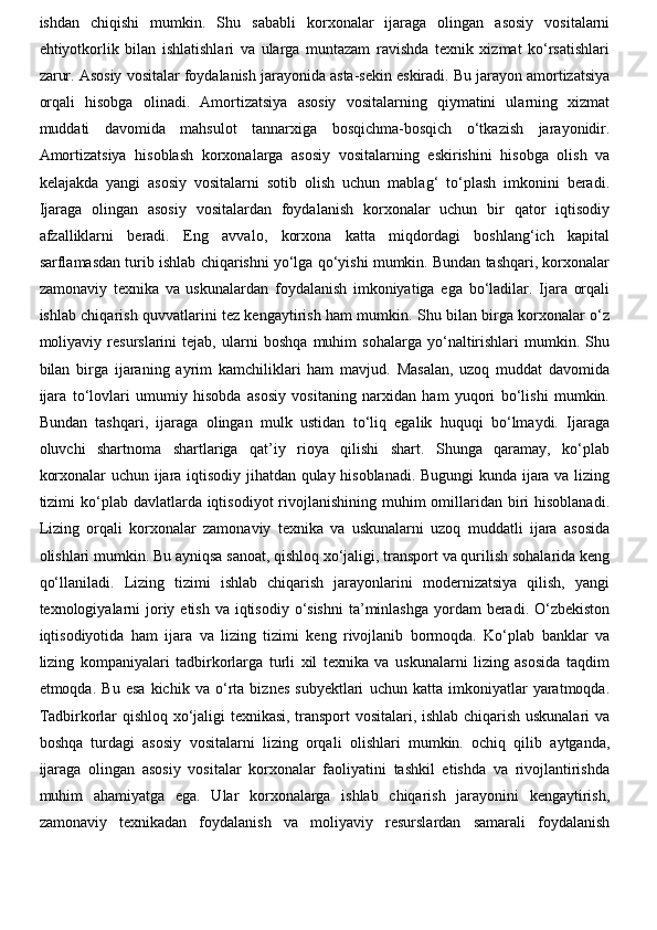 ishdan   chiqishi   mumkin.   Shu   sababli   korxonalar   ijaraga   olingan   asosiy   vositalarni
ehtiyotkorlik   bilan   ishlatishlari   va   ularga   muntazam   ravishda   texnik   xizmat   ko‘rsatishlari
zarur. Asosiy vositalar foydalanish jarayonida asta-sekin eskiradi. Bu jarayon amortizatsiya
orqali   hisobga   olinadi.   Amortizatsiya   asosiy   vositalarning   qiymatini   ularning   xizmat
muddati   davomida   mahsulot   tannarxiga   bosqichma-bosqich   o‘tkazish   jarayonidir.
Amortizatsiya   hisoblash   korxonalarga   asosiy   vositalarning   eskirishini   hisobga   olish   va
kelajakda   yangi   asosiy   vositalarni   sotib   olish   uchun   mablag‘   to‘plash   imkonini   beradi.
Ijaraga   olingan   asosiy   vositalardan   foydalanish   korxonalar   uchun   bir   qator   iqtisodiy
afzalliklarni   beradi.   Eng   avvalo,   korxona   katta   miqdordagi   boshlang‘ich   kapital
sarflamasdan turib ishlab chiqarishni yo‘lga qo‘yishi mumkin. Bundan tashqari, korxonalar
zamonaviy   texnika   va   uskunalardan   foydalanish   imkoniyatiga   ega   bo‘ladilar.   Ijara   orqali
ishlab chiqarish quvvatlarini tez kengaytirish ham mumkin. Shu bilan birga korxonalar o‘z
moliyaviy   resurslarini   tejab,   ularni   boshqa   muhim   sohalarga   yo‘naltirishlari   mumkin.   Shu
bilan   birga   ijaraning   ayrim   kamchiliklari   ham   mavjud.   Masalan,   uzoq   muddat   davomida
ijara   to‘lovlari   umumiy   hisobda   asosiy   vositaning   narxidan   ham   yuqori   bo‘lishi   mumkin.
Bundan   tashqari,   ijaraga   olingan   mulk   ustidan   to‘liq   egalik   huquqi   bo‘lmaydi.   Ijaraga
oluvchi   shartnoma   shartlariga   qat’iy   rioya   qilishi   shart.   Shunga   qaramay,   ko‘plab
korxonalar uchun ijara iqtisodiy jihatdan qulay hisoblanadi. Bugungi kunda ijara va lizing
tizimi  ko‘plab davlatlarda iqtisodiyot  rivojlanishining muhim  omillaridan biri  hisoblanadi.
Lizing   orqali   korxonalar   zamonaviy   texnika   va   uskunalarni   uzoq   muddatli   ijara   asosida
olishlari mumkin. Bu ayniqsa sanoat, qishloq xo‘jaligi, transport va qurilish sohalarida keng
qo‘llaniladi.   Lizing   tizimi   ishlab   chiqarish   jarayonlarini   modernizatsiya   qilish,   yangi
texnologiyalarni  joriy etish va  iqtisodiy  o‘sishni  ta’minlashga yordam  beradi. O‘zbekiston
iqtisodiyotida   ham   ijara   va   lizing   tizimi   keng   rivojlanib   bormoqda.   Ko‘plab   banklar   va
lizing   kompaniyalari   tadbirkorlarga   turli   xil   texnika   va   uskunalarni   lizing   asosida   taqdim
etmoqda.   Bu   esa   kichik   va   o‘rta   biznes   subyektlari   uchun   katta   imkoniyatlar   yaratmoqda.
Tadbirkorlar qishloq xo‘jaligi texnikasi, transport vositalari, ishlab chiqarish uskunalari va
boshqa   turdagi   asosiy   vositalarni   lizing   orqali   olishlari   mumkin.   ochiq   qilib   aytganda,
ijaraga   olingan   asosiy   vositalar   korxonalar   faoliyatini   tashkil   etishda   va   rivojlantirishda
muhim   ahamiyatga   ega.   Ular   korxonalarga   ishlab   chiqarish   jarayonini   kengaytirish,
zamonaviy   texnikadan   foydalanish   va   moliyaviy   resurslardan   samarali   foydalanish 