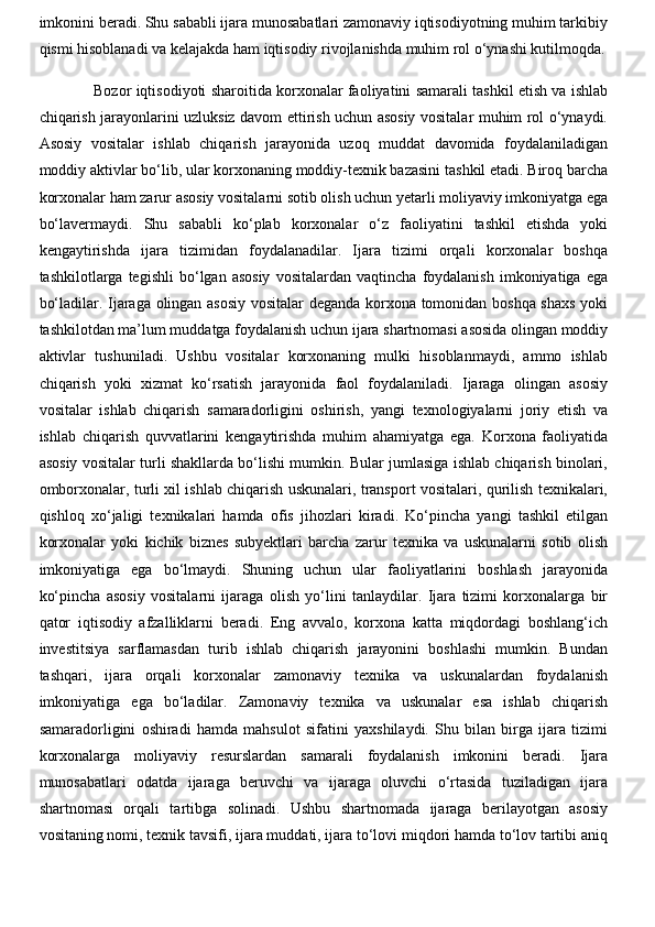 imkonini beradi. Shu sababli ijara munosabatlari zamonaviy iqtisodiyotning muhim tarkibiy
qismi hisoblanadi va kelajakda ham iqtisodiy rivojlanishda muhim rol o‘ynashi kutilmoqda.
Bozor iqtisodiyoti sharoitida korxonalar faoliyatini samarali tashkil etish va ishlab
chiqarish jarayonlarini uzluksiz davom ettirish uchun asosiy vositalar muhim rol o‘ynaydi.
Asosiy   vositalar   ishlab   chiqarish   jarayonida   uzoq   muddat   davomida   foydalaniladigan
moddiy aktivlar bo‘lib, ular korxonaning moddiy-texnik bazasini tashkil etadi. Biroq barcha
korxonalar ham zarur asosiy vositalarni sotib olish uchun yetarli moliyaviy imkoniyatga ega
bo‘lavermaydi.   Shu   sababli   ko‘plab   korxonalar   o‘z   faoliyatini   tashkil   etishda   yoki
kengaytirishda   ijara   tizimidan   foydalanadilar.   Ijara   tizimi   orqali   korxonalar   boshqa
tashkilotlarga  tegishli   bo‘lgan  asosiy   vositalardan   vaqtincha   foydalanish   imkoniyatiga   ega
bo‘ladilar. Ijaraga olingan asosiy vositalar deganda korxona tomonidan boshqa shaxs yoki
tashkilotdan ma’lum muddatga foydalanish uchun ijara shartnomasi asosida olingan moddiy
aktivlar   tushuniladi.   Ushbu   vositalar   korxonaning   mulki   hisoblanmaydi,   ammo   ishlab
chiqarish   yoki   xizmat   ko‘rsatish   jarayonida   faol   foydalaniladi.   Ijaraga   olingan   asosiy
vositalar   ishlab   chiqarish   samaradorligini   oshirish,   yangi   texnologiyalarni   joriy   etish   va
ishlab   chiqarish   quvvatlarini   kengaytirishda   muhim   ahamiyatga   ega.   Korxona   faoliyatida
asosiy vositalar turli shakllarda bo‘lishi mumkin. Bular jumlasiga ishlab chiqarish binolari,
omborxonalar, turli xil ishlab chiqarish uskunalari, transport vositalari, qurilish texnikalari,
qishloq   xo‘jaligi   texnikalari   hamda   ofis   jihozlari   kiradi.   Ko‘pincha   yangi   tashkil   etilgan
korxonalar   yoki   kichik   biznes   subyektlari   barcha   zarur   texnika   va   uskunalarni   sotib   olish
imkoniyatiga   ega   bo‘lmaydi.   Shuning   uchun   ular   faoliyatlarini   boshlash   jarayonida
ko‘pincha   asosiy   vositalarni   ijaraga   olish   yo‘lini   tanlaydilar.   Ijara   tizimi   korxonalarga   bir
qator   iqtisodiy   afzalliklarni   beradi.   Eng   avvalo,   korxona   katta   miqdordagi   boshlang‘ich
investitsiya   sarflamasdan   turib   ishlab   chiqarish   jarayonini   boshlashi   mumkin.   Bundan
tashqari,   ijara   orqali   korxonalar   zamonaviy   texnika   va   uskunalardan   foydalanish
imkoniyatiga   ega   bo‘ladilar.   Zamonaviy   texnika   va   uskunalar   esa   ishlab   chiqarish
samaradorligini   oshiradi   hamda   mahsulot   sifatini   yaxshilaydi.   Shu   bilan   birga   ijara   tizimi
korxonalarga   moliyaviy   resurslardan   samarali   foydalanish   imkonini   beradi.   Ijara
munosabatlari   odatda   ijaraga   beruvchi   va   ijaraga   oluvchi   o‘rtasida   tuziladigan   ijara
shartnomasi   orqali   tartibga   solinadi.   Ushbu   shartnomada   ijaraga   berilayotgan   asosiy
vositaning nomi, texnik tavsifi, ijara muddati, ijara to‘lovi miqdori hamda to‘lov tartibi aniq 
