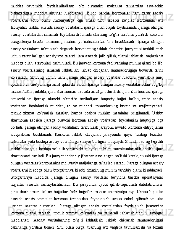 muddat   davomida   foydalaniladigan,   o‘z   qiymatini   mahsulot   tannarxiga   asta-sekin
o‘tkazadigan   moddiy   aktivlar   hisoblanadi.   Biroq   barcha   korxonalar   ham   zarur   asosiy
vositalarni   sotib   olish   imkoniyatiga   ega   emas.   Shu   sababli   ko‘plab   korxonalar   o‘z
faoliyatini tashkil etishda asosiy vositalarni ijaraga olish orqali foydalanadi. Ijaraga olingan
asosiy   vositalardan   samarali   foydalanish   hamda   ularning   to‘g‘ri   hisobini   yuritish   korxona
buxgalteriya   hisobi   tizimining   muhim   yo‘nalishlaridan   biri   hisoblanadi.   Ijaraga   olingan
asosiy vositalarni ta’minlash deganda korxonaning ishlab chiqarish jarayonini tashkil etish
uchun zarur bo‘lgan asosiy vositalarni  ijara asosida  jalb qilish, ularni ishlatish, saqlash  va
hisobga olish jarayonlari tushuniladi. Bu jarayon korxona faoliyatining muhim qismi bo‘lib,
asosiy   vositalarning   samarali   ishlatilishi   ishlab   chiqarish   samaradorligiga   bevosita   ta’sir
ko‘rsatadi.   Shuning   uchun   ham   ijaraga   olingan   asosiy   vositalar   hisobini   yuritishda   aniq
qoidalar va me’yorlarga amal qilinishi zarur.   Ijaraga olingan asosiy vositalar  bilan bog‘liq
munosabatlar, odatda, ijara shartnomasi asosida amalga oshiriladi. Ijara shartnomasi ijaraga
beruvchi   va   ijaraga   oluvchi   o‘rtasida   tuziladigan   huquqiy   hujjat   bo‘lib,   unda   asosiy
vositadan   foydalanish   muddati,   to‘lov   miqdori,   tomonlarning   huquq   va   majburiyatlari,
texnik   xizmat   ko‘rsatish   shartlari   hamda   boshqa   muhim   masalalar   belgilanadi.   Ushbu
shartnoma   asosida   ijaraga   oluvchi   korxona   asosiy   vositadan   foydalanish   huquqiga   ega
bo‘ladi.   Ijaraga olingan asosiy vositalarni ta’minlash jarayoni, avvalo, korxona ehtiyojlarini
aniqlashdan   boshlanadi.   Korxona   ishlab   chiqarish   jarayonida   qaysi   turdagi   texnika,
uskunalar yoki boshqa asosiy vositalarga ehtiyoj borligini aniqlaydi. Shundan so‘ng tegishli
tashkilotlar yoki boshqa xo‘jalik yurituvchi subyektlar bilan muzokaralar olib borilib, ijara
shartnomasi tuziladi. Bu jarayon iqtisodiy jihatdan asoslangan bo‘lishi kerak, chunki ijaraga
olingan vositalar korxonaning moliyaviy natijalariga ta’sir ko‘rsatadi.   Ijaraga olingan asosiy
vositalarni hisobga olish buxgalteriya hisobi tizimining muhim  tarkibiy qismi  hisoblanadi.
Buxgalteriya   hisobida   ijaraga   olingan   asosiy   vositalar   bo‘yicha   barcha   operatsiyalar
hujjatlar   asosida   rasmiylashtiriladi.   Bu   jarayonda   qabul   qilish-topshirish   dalolatnomasi,
ijara   shartnomasi,   to‘lov   hujjatlari   kabi   hujjatlar   muhim   ahamiyatga   ega.   Ushbu   hujjatlar
asosida   asosiy   vositalar   korxona   tomonidan   foydalanish   uchun   qabul   qilinadi   va   ular
ustidan   nazorat   o‘rnatiladi.   Ijaraga   olingan   asosiy   vositalardan   foydalanish   jarayonida
korxona   ularni   saqlash,   texnik   xizmat   ko‘rsatish   va   samarali   ishlatish   uchun   javobgar
hisoblanadi.   Asosiy   vositalarning   to‘g‘ri   ishlatilishi   ishlab   chiqarish   samaradorligini
oshirishga   yordam   beradi.   Shu   bilan   birga,   ularning   o‘z   vaqtida   ta’mirlanishi   va   texnik 