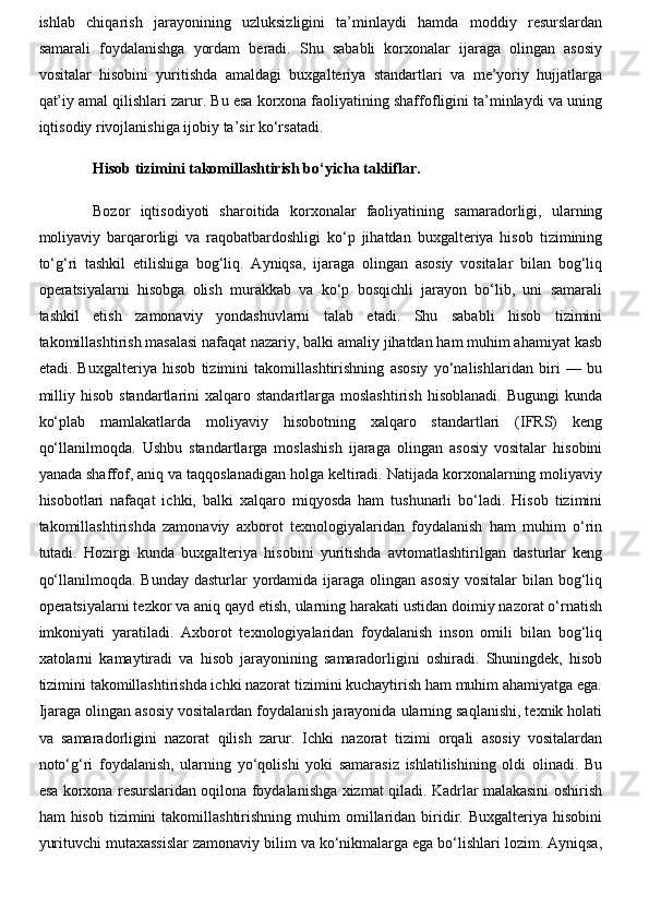 ishlab   chiqarish   jarayonining   uzluksizligini   ta’minlaydi   hamda   moddiy   resurslardan
samarali   foydalanishga   yordam   beradi.   Shu   sababli   korxonalar   ijaraga   olingan   asosiy
vositalar   hisobini   yuritishda   amaldagi   buxgalteriya   standartlari   va   me’yoriy   hujjatlarga
qat’iy amal qilishlari zarur. Bu esa korxona faoliyatining shaffofligini ta’minlaydi va uning
iqtisodiy rivojlanishiga ijobiy ta’sir ko‘rsatadi.
Hisob tizimini takomillashtirish bo‘yicha takliflar.
Bozor   iqtisodiyoti   sharoitida   korxonalar   faoliyatining   samaradorligi,   ularning
moliyaviy   barqarorligi   va   raqobatbardoshligi   ko‘p   jihatdan   buxgalteriya   hisob   tizimining
to‘g‘ri   tashkil   etilishiga   bog‘liq.   Ayniqsa,   ijaraga   olingan   asosiy   vositalar   bilan   bog‘liq
operatsiyalarni   hisobga   olish   murakkab   va   ko‘p   bosqichli   jarayon   bo‘lib,   uni   samarali
tashkil   etish   zamonaviy   yondashuvlarni   talab   etadi.   Shu   sababli   hisob   tizimini
takomillashtirish masalasi nafaqat nazariy, balki amaliy jihatdan ham muhim ahamiyat kasb
etadi.   Buxgalteriya   hisob   tizimini   takomillashtirishning   asosiy   yo‘nalishlaridan   biri   —   bu
milliy  hisob   standartlarini   xalqaro  standartlarga  moslashtirish  hisoblanadi.   Bugungi  kunda
ko‘plab   mamlakatlarda   moliyaviy   hisobotning   xalqaro   standartlari   (IFRS)   keng
qo‘llanilmoqda.   Ushbu   standartlarga   moslashish   ijaraga   olingan   asosiy   vositalar   hisobini
yanada shaffof, aniq va taqqoslanadigan holga keltiradi. Natijada korxonalarning moliyaviy
hisobotlari   nafaqat   ichki,   balki   xalqaro   miqyosda   ham   tushunarli   bo‘ladi.   Hisob   tizimini
takomillashtirishda   zamonaviy   axborot   texnologiyalaridan   foydalanish   ham   muhim   o‘rin
tutadi.   Hozirgi   kunda   buxgalteriya   hisobini   yuritishda   avtomatlashtirilgan   dasturlar   keng
qo‘llanilmoqda. Bunday  dasturlar  yordamida ijaraga olingan asosiy  vositalar  bilan  bog‘liq
operatsiyalarni tezkor va aniq qayd etish, ularning harakati ustidan doimiy nazorat o‘rnatish
imkoniyati   yaratiladi.   Axborot   texnologiyalaridan   foydalanish   inson   omili   bilan   bog‘liq
xatolarni   kamaytiradi   va   hisob   jarayonining   samaradorligini   oshiradi.   Shuningdek,   hisob
tizimini takomillashtirishda ichki nazorat tizimini kuchaytirish ham muhim ahamiyatga ega.
Ijaraga olingan asosiy vositalardan foydalanish jarayonida ularning saqlanishi, texnik holati
va   samaradorligini   nazorat   qilish   zarur.   Ichki   nazorat   tizimi   orqali   asosiy   vositalardan
noto‘g‘ri   foydalanish,   ularning   yo‘qolishi   yoki   samarasiz   ishlatilishining   oldi   olinadi.   Bu
esa korxona resurslaridan oqilona foydalanishga xizmat qiladi. Kadrlar malakasini oshirish
ham   hisob  tizimini   takomillashtirishning  muhim   omillaridan  biridir.  Buxgalteriya   hisobini
yurituvchi mutaxassislar zamonaviy bilim va ko‘nikmalarga ega bo‘lishlari lozim. Ayniqsa, 