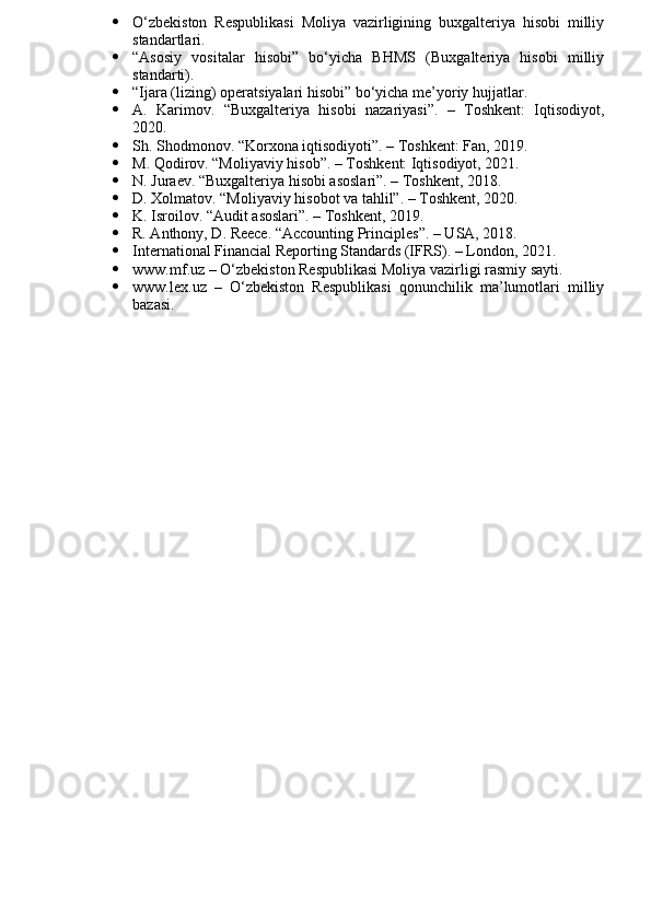  O‘zbekiston   Respublikasi   Moliya   vazirligining   buxgalteriya   hisobi   milliy
standartlari.
 “Asosiy   vositalar   hisobi”   bo‘yicha   BHMS   (Buxgalteriya   hisobi   milliy
standarti).
 “Ijara (lizing) operatsiyalari hisobi” bo‘yicha me’yoriy hujjatlar.
 A.   Karimov.   “Buxgalteriya   hisobi   nazariyasi”.   –   Toshkent:   Iqtisodiyot,
2020.
 Sh. Shodmonov. “Korxona iqtisodiyoti”. – Toshkent: Fan, 2019.
 M. Qodirov. “Moliyaviy hisob”. – Toshkent: Iqtisodiyot, 2021.
 N. Juraev. “Buxgalteriya hisobi asoslari”. – Toshkent, 2018.
 D. Xolmatov. “Moliyaviy hisobot va tahlil”. – Toshkent, 2020.
 K. Isroilov. “Audit asoslari”. – Toshkent, 2019.
 R. Anthony, D. Reece. “Accounting Principles”. – USA, 2018.
 International Financial Reporting Standards (IFRS). – London, 2021.
 www.mf.uz – O‘zbekiston Respublikasi Moliya vazirligi rasmiy sayti.
 www.lex.uz   –   O‘zbekiston   Respublikasi   qonunchilik   ma’lumotlari   milliy
bazasi. 