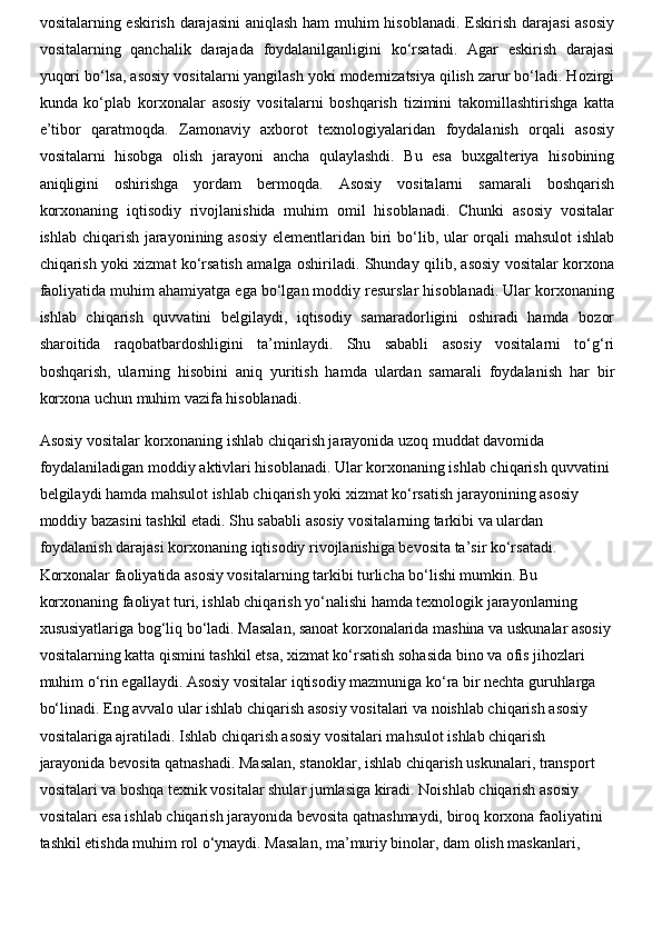 vositalarning eskirish darajasini  aniqlash ham  muhim  hisoblanadi. Eskirish darajasi  asosiy
vositalarning   qanchalik   darajada   foydalanilganligini   ko‘rsatadi.   Agar   eskirish   darajasi
yuqori bo‘lsa, asosiy vositalarni yangilash yoki modernizatsiya qilish zarur bo‘ladi. Hozirgi
kunda   ko‘plab   korxonalar   asosiy   vositalarni   boshqarish   tizimini   takomillashtirishga   katta
e’tibor   qaratmoqda.   Zamonaviy   axborot   texnologiyalaridan   foydalanish   orqali   asosiy
vositalarni   hisobga   olish   jarayoni   ancha   qulaylashdi.   Bu   esa   buxgalteriya   hisobining
aniqligini   oshirishga   yordam   bermoqda.   Asosiy   vositalarni   samarali   boshqarish
korxonaning   iqtisodiy   rivojlanishida   muhim   omil   hisoblanadi.   Chunki   asosiy   vositalar
ishlab chiqarish jarayonining asosiy  elementlaridan biri bo‘lib, ular orqali  mahsulot  ishlab
chiqarish yoki xizmat ko‘rsatish amalga oshiriladi. Shunday qilib, asosiy vositalar korxona
faoliyatida muhim ahamiyatga ega bo‘lgan moddiy resurslar hisoblanadi. Ular korxonaning
ishlab   chiqarish   quvvatini   belgilaydi,   iqtisodiy   samaradorligini   oshiradi   hamda   bozor
sharoitida   raqobatbardoshligini   ta’minlaydi.   Shu   sababli   asosiy   vositalarni   to‘g‘ri
boshqarish,   ularning   hisobini   aniq   yuritish   hamda   ulardan   samarali   foydalanish   har   bir
korxona uchun muhim vazifa hisoblanadi.
Asosiy vositalar korxonaning ishlab chiqarish jarayonida uzoq muddat davomida 
foydalaniladigan moddiy aktivlari hisoblanadi. Ular korxonaning ishlab chiqarish quvvatini 
belgilaydi hamda mahsulot ishlab chiqarish yoki xizmat ko‘rsatish jarayonining asosiy 
moddiy bazasini tashkil etadi. Shu sababli asosiy vositalarning tarkibi va ulardan 
foydalanish darajasi korxonaning iqtisodiy rivojlanishiga bevosita ta’sir ko‘rsatadi. 
Korxonalar faoliyatida asosiy vositalarning tarkibi turlicha bo‘lishi mumkin. Bu 
korxonaning faoliyat turi, ishlab chiqarish yo‘nalishi hamda texnologik jarayonlarning 
xususiyatlariga bog‘liq bo‘ladi. Masalan, sanoat korxonalarida mashina va uskunalar asosiy 
vositalarning katta qismini tashkil etsa, xizmat ko‘rsatish sohasida bino va ofis jihozlari 
muhim o‘rin egallaydi. Asosiy vositalar iqtisodiy mazmuniga ko‘ra bir nechta guruhlarga 
bo‘linadi. Eng avvalo ular ishlab chiqarish asosiy vositalari va noishlab chiqarish asosiy 
vositalariga ajratiladi. Ishlab chiqarish asosiy vositalari mahsulot ishlab chiqarish 
jarayonida bevosita qatnashadi. Masalan, stanoklar, ishlab chiqarish uskunalari, transport 
vositalari va boshqa texnik vositalar shular jumlasiga kiradi. Noishlab chiqarish asosiy 
vositalari esa ishlab chiqarish jarayonida bevosita qatnashmaydi, biroq korxona faoliyatini 
tashkil etishda muhim rol o‘ynaydi. Masalan, ma’muriy binolar, dam olish maskanlari,  