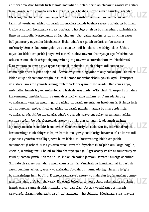 ijtimoiy obyektlar hamda turli xizmat ko‘rsatish binolari noishlab chiqarish asosiy vositalari
hisoblanadi. Asosiy vositalarni tasniflashda yana boshqa mezonlardan ham foydalaniladi. 
Masalan, ular funksional vazifasiga ko‘ra bino va inshootlar, mashina va uskunalar, 
transport vositalari, ishlab chiqarish inventarlari hamda boshqa asosiy vositalarga bo‘linadi. 
Ushbu tasniflash korxonada asosiy vositalarni hisobga olish va boshqarishni osonlashtiradi. 
Bino va inshootlar korxonaning ishlab chiqarish faoliyatini amalga oshirish uchun zarur 
bo‘lgan asosiy obyektlar hisoblanadi. Bular ishlab chiqarish sexlari, omborxonalar, 
ma’muriy binolar, laboratoriyalar va boshqa turli xil binolarni o‘z ichiga oladi. Ushbu 
obyektlar ishlab chiqarish jarayonini tashkil etishda muhim ahamiyatga ega. Mashina va 
uskunalar esa ishlab chiqarish jarayonining eng muhim elementlaridan biri hisoblanadi. 
Ular yordamida xom ashyo qayta ishlanadi, mahsulot ishlab chiqariladi hamda turli 
texnologik operatsiyalar bajariladi. Zamonaviy texnologiyalar bilan jihozlangan uskunalar 
ishlab chiqarish samaradorligini oshiradi hamda mahsulot sifatini yaxshilaydi. Transport 
vositalari ham asosiy vositalarning muhim tarkibiy qismi hisoblanadi. Ular xom ashyo, 
materiallar hamda tayyor mahsulotlarni tashish jarayonida qo‘llaniladi. Transport vositalari 
korxonaning logistika tizimini samarali tashkil etishda muhim rol o‘ynaydi. Asosiy 
vositalarning yana bir muhim guruhi ishlab chiqarish inventarlari hisoblanadi. Bularga turli 
xil ish qurollari, mebel jihozlari, ishlab chiqarish jihozlari hamda boshqa yordamchi 
vositalar kiradi. Ushbu inventarlar ishlab chiqarish jarayonini qulay va samarali tashkil 
etishga yordam beradi. Korxonada asosiy vositalardan samarali foydalanish muhim 
iqtisodiy masalalardan biri hisoblanadi. Chunki asosiy vositalardan foydalanish darajasi 
korxonaning ishlab chiqarish hajmi hamda moliyaviy natijalariga bevosita ta’sir ko‘rsatadi. 
Agar asosiy vositalar to‘liq quvvat bilan ishlatilsa, korxonaning ishlab chiqarish 
samaradorligi oshadi. Asosiy vositalardan samarali foydalanish ko‘plab omillarga bog‘liq. 
Avvalo, ularning texnik holati muhim ahamiyatga ega. Agar asosiy vositalar zamonaviy va 
texnik jihatdan yaxshi holatda bo‘lsa, ishlab chiqarish jarayoni samarali amalga oshiriladi. 
Shu sababli asosiy vositalarni muntazam ravishda ta’mirlash va texnik xizmat ko‘rsatish 
zarur. Bundan tashqari, asosiy vositalardan foydalanish samaradorligi ularning to‘g‘ri 
boshqarilishiga ham bog‘liq. Korxona rahbariyati asosiy vositalardan foydalanishni doimiy 
ravishda tahlil qilib borishi kerak. Bu orqali bekor turib qolayotgan uskunalarni aniqlash 
hamda ularni samarali ishlatish imkoniyati yaratiladi. Asosiy vositalarni boshqarish 
jarayonida ularni modernizatsiya qilish ham muhim hisoblanadi. Modernizatsiya jarayoni  