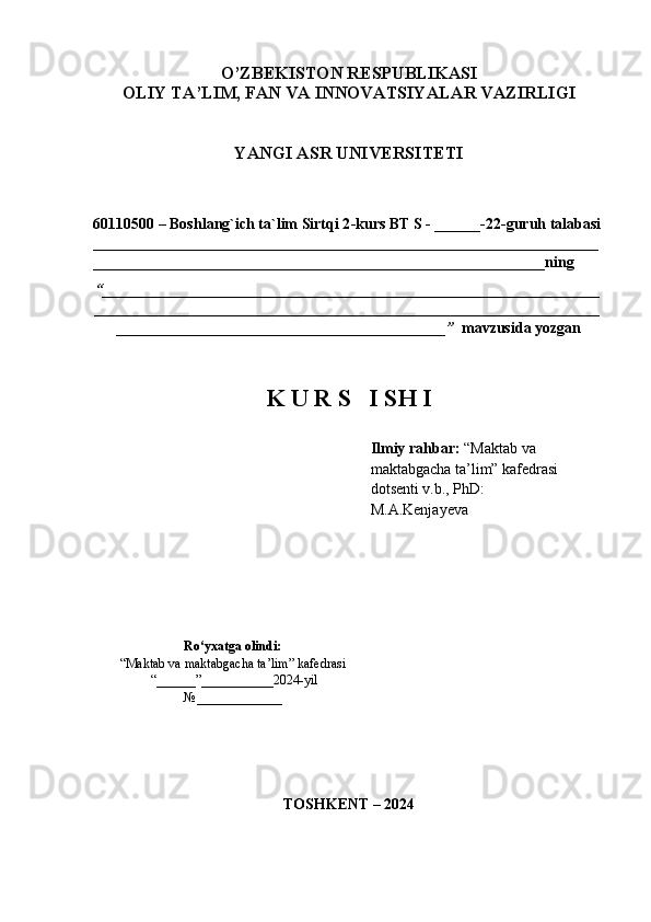 O’ZBEKISTON RESPUBLIKASI 
OLIY TA’LIM, FAN VA INNOVATSIYALAR VAZIRLIGI
YANGI ASR UNIVERSITETI
60110500 – Boshlang`ich ta`lim   Sirtqi 2 -kurs BT S - ______-22-guruh talabasi
__________________________________________________________________
___________________________________________________________ning 
“ _________________________________________________________________
__________________________________________________________________
___________________________________________”    mavzusida yozgan
K U R S   I SH I
  Ilmiy rahbar:  “Maktab va 
maktabgacha ta’lim” kafedrasi     
dotsenti v.b., PhD:    
M.A.Kenjayeva
Ro‘yxatga olindi:
“Maktab va maktabgacha ta’lim” kafedrasi
 “______”___________2024-yil
№ _____________
TOSHKENT – 2024 