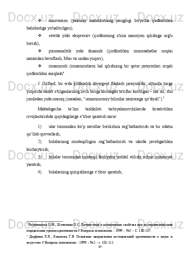  innovasion   (yakuniy   mahsulotning   yangiligi   bo'yicha   ijodkorlikni
baholashga yo'naltirilgan); 
 estetik   yoki   ekspressiv   (ijodkorning   o'zini   namoyon   qilishiga   urg'u
berish);
 psixoanalitik   yoki   dinamik   (ijodkorlikni   munosabatlar   nuqtai
nazaridan tavsiflash, Men va undan yuqori); 
 muammoli   (muammolarni   hal   qilishning   bir   qator   jarayonlari   orqali
ijodkorlikni aniqlash 4
J.   Gilford,   bu   erda   ijodkorlik   divergent   fikrlash   jarayonidir;   oltinchi   turga
yuqorida sanab o'tilganlarning hech biriga kirmagan ta'riflar kiritilgan – har xil, shu
jumladan juda noaniq (masalan, “umuminsoniy bilimlar zaxirasiga qo'shish”). 5
Maktabgacha   ta’lim   tashkiloti   tarbiyalanuvchilarida   kreativlikni
rivojlantirishda quyidagilarga e’tibor qaratish zarur: 
1) ular   tomonidan   ko’p   savollar   berilishini   rag’batlantirish   va   bu   odatni
qo’llab-quvvatlash; 
2) bolalarning   mustaqilligini   rag’batlantirish   va   ularda   javobgarlikni
kuchaytirish; 
3) bolalar tomonidan mustaqil faoliyatni tashkil etilishi uchun imkoniyat
yaratish; 
4) bolalarning qiziqishlariga e’tibor qaratish;
4
  Разумникова О.М., Шемелина О.С. Личностные и когнитивные свойства при экспериментальном
определении уровня креативности // Вопросы психологии. - 1999. - №5. - С. 130-137.
5
  Дорфман   Л.Я.,   Ковалева   Г.В.   Основные   направления   исследований   креативности   в   науке   и
искусстве // Вопросы психологии. - 1999. - №2. - с. 101-111.
10 