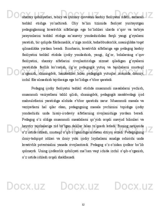 shaxsiy qobiliyatlari, tabiiy va ijtimoiy quvvatini kasbiy faoliyatni sifatli, samarali
tashkil   etishga   yo’naltiradi.   Oliy   ta’lim   tizimida   faoliyat   yuritayotgan
pedagoglarning   kreativlik   sifatlariga   ega   bo’lishlari   ularda   o’quv   va   tarbiya
jarayonlarini   tashkil   etishga   an’anaviy   yondashishdan   farqli   yangi   g’oyalarni
yaratish, bir qolipda fikrlamaslik, o’ziga xoslik, tashabbuskorlik, noaniqlikka toqat
qilmaslikka   yordam   beradi.   Binobarin,   kreativlik   sifatlariga   ega   pedagog   kasbiy
faoliyatini   tashkil   etishda   ijodiy   yondashish,   yangi,   ilg’or,   bolalarning   o’quv
faoliyatini,   shaxsiy   sifatlarini   rivojlantirishga   xizmat   qiladigan   g’oyalarni
yaratishda   faollik   ko’rsatish,   ilg’or   pedagogik   yutuq   va   tajribalarni   mustaqil
o’rganish,   shuningdek,   hamkasblar   bilan   pedagogik   yutuqlar   xususida   doimiy,
izchil fikr almashish tajribasiga ega bo’lishga e’tibor qaratadi.
Pedagog   ijodiy   faoliyatni   tashkil   etishda   muammoli   masalalarni   yechish,
muammoli   vaziyatlarni   tahlil   qilish,   shuningdek,   pedagogik   xarakterdagi   ijod
mahsulotlarini   yaratishga   alohida   e’tibor   qaratishi   zarur.   Muammoli   masala   va
vaziyatlarni   hal   qilar   ekan,   pedagogning   masala   yechimini   topishga   ijodiy
yondashishi   unda   hissiy-irodaviy   sifatlarning   rivojlanishiga   yordam   beradi.
Pedagog   o’z   oldiga   muammoli   masalalarni   qo’yish   orqali   mavjud   bilimlari   va
hayotiy   tajribalariga   zid   bo’lgan   dalillar   bilan   to’qnash   keladi.   Buning   natijasida
o’z ustida ishlash, mustaqil o’qib o’rganishga nisbatan ehtiyoj sezadi. Pedagogning
ilmiy-tadqiqot   ishlari   va   ilmiy   yoki   ijodiy   loyihalarni   amalga   oshirishi   unda
kreativlik   potentsialini   yanada   rivojlantiradi.   Pedagog   o’z-o’zidan   ijodkor   bo’lib
qolmaydi.   Uning   ijodkorlik   qobiliyati   ma’lum   vaqt   ichida   izchil   o’qib-o’rganish,
o’z ustida ishlash orqali shakllanadi.
12 