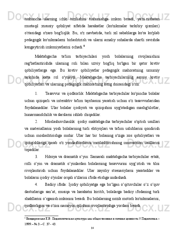 tushuncha   ularning   ichki   tuzilishini   tushunishga   imkon   beradi,   ya'ni.nisbatan
mustaqil   xususiy   qobiliyat   sifatida   harakatlar   (ko'nikmalar   tarkibiy   qismlari)
o'rtasidagi   o'zaro   bog'liqlik.   Bu,   o'z   navbatida,   turli   xil   sabablarga   ko'ra   ko'plab
pedagogik   ko'nikmalarni   birlashtirish   va   ularni   amaliy   sohalarda   shartli   ravishda
kengaytirish imkoniyatlarini ochadi. 8
Maktabgacha   ta'lim   tarbiyachilari   yosh   bolalarning   rivojlanishini
rag'batlantirishda   ularning   roli   bilan   uzviy   bog'liq   bo'lgan   bir   qator   kretiv
qobiliyatlarga   ega.   Bu   kretiv   qobiliyatlar   pedagogik   mahoratning   umumiy
tarkibida   katta   rol   o'ynaydi.   Maktabgacha   tarbiyachilarning   asosiy   kretiv
qobiliyatlari va ularning pedagogik mahoratning keng doirasidagi o'rni:
1. Tasavvur   va   ijodkorlik:   Maktabgacha   tarbiyachilar   ko'pincha   bolalar
uchun   qiziqarli   va   interaktiv   ta'lim   tajribasini   yaratish   uchun   o'z   tasavvurlaridan
foydalanadilar.   Ular   bolalar   ijodiyoti   va   qiziqishini   uyg'otadigan   mashg'ulotlar,
hunarmandchilik va darslarni ishlab chiqadilar.
2. Moslashuvchanlik:   ijodiy   maktabgacha   tarbiyachilar   o'qitish   usullari
va   materiallarini   yosh   bolalarning   turli   ehtiyojlari   va   ta'lim   uslublarini   qondirish
uchun   moslashtirishga   mohir.   Ular   har   bir   bolaning   o'ziga   xos   qobiliyatlari   va
qiziqishlariga   qarab   o'z   yondashuvlarini   moslashtirishning   innovatsion   usullarini
topadilar.
3. Hikoya va dramatik o‘yin: Samarali maktabgacha tarbiyachilar ertak,
rolli   o‘yin   va   dramatik   o‘yinlardan   bolalarning   tasavvurini   uyg‘otish   va   tilni
rivojlantirish   uchun   foydalanadilar.   Ular   xayoliy   stsenariylarni   yaratadilar   va
bolalarni ijodiy o'yinlar orqali o'zlarini ifoda etishga undashadi.
4. Badiiy   ifoda:   Ijodiy   qobiliyatga   ega   bo‘lgan   o‘qituvchilar   o‘z   o‘quv
dasturlariga   san’at,   musiqa   va   harakatni   kiritib,   bolalarga   badiiy   ifodaning   turli
shakllarini o‘rganish imkonini beradi. Bu bolalarning nozik motorli ko'nikmalarini,
ijodkorligini va o'zini namoyon qilishini rivojlantirishga yordam beradi.
8
 Бондаревская Е.В. Педагогическая культура как общественная и личная ценность // Педагогика.–
1999.– № 3.– С. 37 - 43.
14 