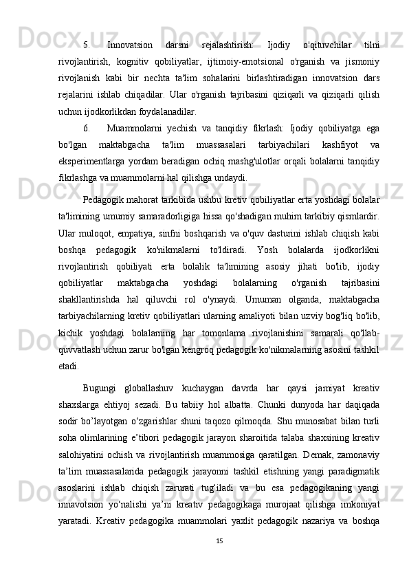 5. Innovatsion   darsni   rejalashtirish:   Ijodiy   o'qituvchilar   tilni
rivojlantirish,   kognitiv   qobiliyatlar,   ijtimoiy-emotsional   o'rganish   va   jismoniy
rivojlanish   kabi   bir   nechta   ta'lim   sohalarini   birlashtiradigan   innovatsion   dars
rejalarini   ishlab   chiqadilar.   Ular   o'rganish   tajribasini   qiziqarli   va   qiziqarli   qilish
uchun ijodkorlikdan foydalanadilar.
6. Muammolarni   yechish   va   tanqidiy   fikrlash:   Ijodiy   qobiliyatga   ega
bo'lgan   maktabgacha   ta'lim   muassasalari   tarbiyachilari   kashfiyot   va
eksperimentlarga   yordam   beradigan   ochiq   mashg'ulotlar   orqali   bolalarni   tanqidiy
fikrlashga va muammolarni hal qilishga undaydi.
Pedagogik mahorat tarkibida ushbu kretiv qobiliyatlar erta yoshdagi bolalar
ta'limining umumiy samaradorligiga hissa qo'shadigan muhim tarkibiy qismlardir.
Ular   muloqot,   empatiya,   sinfni   boshqarish   va   o'quv   dasturini   ishlab   chiqish   kabi
boshqa   pedagogik   ko'nikmalarni   to'ldiradi.   Yosh   bolalarda   ijodkorlikni
rivojlantirish   qobiliyati   erta   bolalik   ta'limining   asosiy   jihati   bo'lib,   ijodiy
qobiliyatlar   maktabgacha   yoshdagi   bolalarning   o'rganish   tajribasini
shakllantirishda   hal   qiluvchi   rol   o'ynaydi.   Umuman   olganda,   maktabgacha
tarbiyachilarning kretiv qobiliyatlari  ularning amaliyoti  bilan uzviy bog'liq bo'lib,
kichik   yoshdagi   bolalarning   har   tomonlama   rivojlanishini   samarali   qo'llab-
quvvatlash uchun zarur bo'lgan kengroq pedagogik ko'nikmalarning asosini tashkil
etadi.
Bugungi   globallashuv   kuchaygan   davrda   har   qaysi   jamiyat   kreativ
shaxslarga   ehtiyoj   sezadi.   Bu   tabiiy   hol   albatta.   Chunki   dunyoda   har   daqiqada
sodir   bo’layotgan   o‘zgarishlar   shuni   taqozo   qilmoqda.   Shu   munosabat   bilan   turli
soha   olimlarining   e’tibori   pedagogik   jarayon   sharoitida   talaba   shaxsining   kreativ
salohiyatini   ochish   va   rivojlantirish   muammosiga   qaratilgan.   Demak,   zamonaviy
ta’lim   muassasalarida   pedagogik   jarayonni   tashkil   etishning   yangi   paradigmatik
asoslarini   ishlab   chiqish   zarurati   tug‘iladi   va   bu   esa   pedagogikaning   yangi
innavotsion   yo‘nalishi   ya’ni   kreativ   pedagogikaga   murojaat   qilishga   imkoniyat
yaratadi.   Kreativ   pedagogika   muammolari   yaxlit   pedagogik   nazariya   va   boshqa
15 