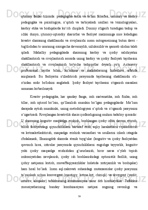 ijtimoiy   fanlar   tizimida:   pedagogika   tarixi   va   ta’lim   falsafasi,   umumiy   va   kasbiy
pedagogika   va   psixologiya,   o‘qitish   va   tarbiyalash   usullari   va   texnologiyalari,
kasbiy  etika  va boshqalarda  ko‘rib  chiqiladi. Doimiy  o'zgarib turadigan tashqi  va
ichki   dunyo,   ijtimoiy-iqtisodiy   sharoitlar   va   faoliyat   mazmuniga   mos   keladigan
kreativ   shaxsning   shakllanishi   va   rivojlanishi   inson   ontogenezining   butun   davri   -
tug'ilishdan to umrining oxirigacha davomiylik, uzluksizlik va qamrab olishni talab
qiladi.   Mahalliy   pedagogikada   shaxsning   kasbiy   va   ijodiy   salohiyatini
shakllantirish   va   rivojlantirish   asosida   uning   kasbiy   va   ijodiy   faoliyati   tajribasini
shakllantirish   va   rivojlantirish   bo'yicha   tadqiqotlar   deyarli   yo'q.   An'anaviy
professional   tajriba   bilim,   ko‘nikma   va   malakalarning   birlashuvi   sifatida
aniqlanadi.   Bu   faoliyatni   o'zlashtirish   jarayonida   tajribaning   shakllanishi   o'z-
o'zidan   sodir   bo'lishini   anglatadi.   Ijodiy   faoliyat   tajribasini   o'rganish   masalasi
umuman ko'tarilmaydi .
Kreativ   pedagogika,   har   qanday   fanga,   xoh   matematika,   xoh   fizika,   xoh
tillar,   xoh   iqtisod   bo‘lsin,   qo‘llanilish   mumkin   bo’lgan   pedagogikadir.   Ma’lum
darajada   aytish   mumkinki,   uning   metodologiyasi   o‘qitish   va   o‘rganish   jarayonini
o‘zgartiradi. Rivojlangan kreativlik shaxs ijodkorligining muhim tarkibiy qismidir.
U   shaxsning   kognitiv   maqsadga   erishish,   boshlangan   ijodiy   ishni   davom   ettirish,
bilish   faoliyatidagi   qiyinchiliklarni   bartaraf   etish,   aqliy   harakatlarni   rejalashtirish
va   ketmaketlashtirish,   maqsadga   erishish   variantlari   va   usullarini   izlash   istagida
ifodalanadi;   Shuningdek   shaxsda   stenik   tuyg‘ular   (kognitiv   va   ijodiy   faoliyatdan
quvonch   hissi,   ixtirolar   jarayonida   qiyinchiliklarni   engishga   tayyorlik,   kognitiv
yoki   ijodiy   maqsadga   erishishdan   g‘ururlanish,   biror   narsa   o‘ylab   topish
imkoniyatidan   zavqlanish,   ijodiy   ish   boshlanishidagi   optimistik   faollik,   uning
ijobiy   natijasini   kutish,   muvaffaqiyasizliklar   holatida   xotirjamlik   va   boshqalar)
ham   hosil   bo’ladi.   Inson   aql-zakovati   sohasidagi   mutaxassislar   ijodiy   jarayonni
ta’minlash   uchun   konvergent   (mantiqiy,   ketma-ket,   chiziqli)   va   divergent   (yaxlit,
intuitiv,   aloqador)   tafakkurning   kombinasiyasi   zarur   deb   hisoblaydilar.   Tafakkur
xususiyatlarining   bunday   kombinasiyasi   natijasi   ongning   ravonligi   va
16 