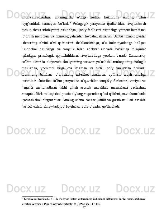 moslashuvchanligi,   shuningdek,   o‘ziga   xoslik,   hukmning   aniqligi   bilan
uyg‘unlikda   namoyon   bo‘ladi. 9
  Pedagogik   jarayonda   ijodkorlikni   rivojlantirish
uchun shaxs salohiyatini oshirishga, ijodiy faolligini oshirishga yordam beradigan
o‘qitish   metodlari   va   texnologiyalaridan   foydalanish   zarur.   Ushbu   texnologiyalar
shaxsning   o‘zini   o‘zi   qadrlashni   shakllantirishga,   o‘z   imkoniyatlariga   bo‘lgan
ishonchni   oshirishga   va   voqelik   bilan   adekvat   aloqada   bo‘lishga   to‘sqinlik
qiladigan   psixologik   qiyinchiliklarni   rivojlanishiga   yordam   beradi.   Zamonaviy
ta’lim   tizimida   o‘qituvchi   faoliyatining   ustuvor   yo‘nalishi.   muloqotning   dialogik
usullariga,   yechimni   birgalikda   izlashga   va   turli   ijodiy   faoliyatga   beriladi.
Bularning   barchasi   o‘qitishning   interfaol   usullarini   qo‘llash   orqali   amalga
oshiriladi.   Interfaol   ta’lim   jarayonida   o‘quvchilar   tanqidiy   fikrlashni,   vaziyat   va
tegishli   ma’lumotlarni   tahlil   qilish   asosida   murakkab   masalalarni   yechishni,
muqobil fikrlarni topishni, puxta o‘ylangan qarorlar qabul qilishni, muhokamalarda
qatnashishni   o‘rganadilar.   Buning   uchun   darslar   juftlik   va   guruh   usullari   asosida
tashkil etiladi, ilmiy-tadqiqot loyihalari, rolli o‘yinlar qo‘llaniladi.
9
 Ermolaeva-Tomina L. B. The study of factors determining individual differences in the manifestation of
creative activity // Psychology of creativity.  M., 1990. pp. 117-130.
17 