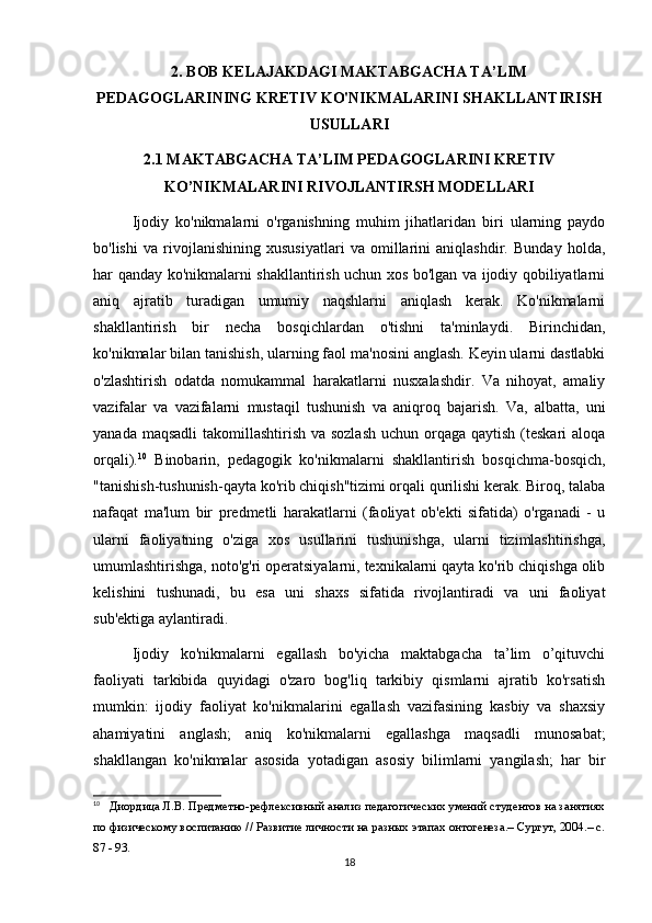 2. BOB KELAJAKDAGI MAKTABGACHA TA’LIM
PEDAGOGLARINING KRETIV KO'NIKMALARINI SHAKLLANTIRISH
USULLARI
2.1 MAKTABGACHA TA’LIM PEDAGOGLARINI KRETIV
KO’NIKMALARINI RIVOJLANTIRSH MODELLARI
Ijodiy   ko'nikmalarni   o'rganishning   muhim   jihatlaridan   biri   ularning   paydo
bo'lishi   va   rivojlanishining   xususiyatlari   va   omillarini   aniqlashdir.   Bunday   holda,
har qanday ko'nikmalarni shakllantirish uchun xos bo'lgan va ijodiy qobiliyatlarni
aniq   ajratib   turadigan   umumiy   naqshlarni   aniqlash   kerak.   Ko'nikmalarni
shakllantirish   bir   necha   bosqichlardan   o'tishni   ta'minlaydi.   Birinchidan,
ko'nikmalar bilan tanishish, ularning faol ma'nosini anglash. Keyin ularni dastlabki
o'zlashtirish   odatda   nomukammal   harakatlarni   nusxalashdir.   Va   nihoyat,   amaliy
vazifalar   va   vazifalarni   mustaqil   tushunish   va   aniqroq   bajarish.   Va,   albatta,   uni
yanada maqsadli  takomillashtirish va sozlash  uchun orqaga qaytish (teskari aloqa
orqali). 10
  Binobarin,   pedagogik   ko'nikmalarni   shakllantirish   bosqichma-bosqich,
"tanishish-tushunish-qayta ko'rib chiqish"tizimi orqali qurilishi kerak. Biroq, talaba
nafaqat   ma'lum   bir   predmetli   harakatlarni   (faoliyat   ob'ekti   sifatida)   o'rganadi   -   u
ularni   faoliyatning   o'ziga   xos   usullarini   tushunishga,   ularni   tizimlashtirishga,
umumlashtirishga, noto'g'ri operatsiyalarni, texnikalarni qayta ko'rib chiqishga olib
kelishini   tushunadi,   bu   esa   uni   shaxs   sifatida   rivojlantiradi   va   uni   faoliyat
sub'ektiga aylantiradi.
Ijodiy   ko'nikmalarni   egallash   bo'yicha   maktabgacha   ta’lim   o’qituvchi
faoliyati   tarkibida   quyidagi   o'zaro   bog'liq   tarkibiy   qismlarni   ajratib   ko'rsatish
mumkin:   ijodiy   faoliyat   ko'nikmalarini   egallash   vazifasining   kasbiy   va   shaxsiy
ahamiyatini   anglash;   aniq   ko'nikmalarni   egallashga   maqsadli   munosabat;
shakllangan   ko'nikmalar   asosida   yotadigan   asosiy   bilimlarni   yangilash;   har   bir
10
   Диордица Л.В. Предметно-рефлексивный анализ педагогических умений студентов на занятиях
по физическому воспитанию // Развитие личности на разных этапах онтогенеза.– Сургут, 2004.– с.
87 - 93.
18 