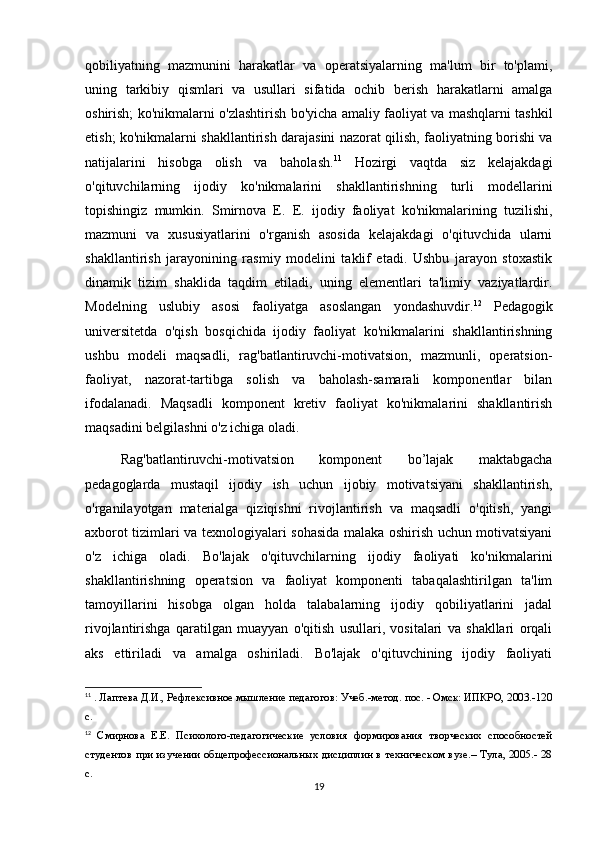 qobiliyatning   mazmunini   harakatlar   va   operatsiyalarning   ma'lum   bir   to'plami,
uning   tarkibiy   qismlari   va   usullari   sifatida   ochib   berish   harakatlarni   amalga
oshirish; ko'nikmalarni o'zlashtirish bo'yicha amaliy faoliyat va mashqlarni tashkil
etish; ko'nikmalarni shakllantirish darajasini nazorat qilish, faoliyatning borishi va
natijalarini   hisobga   olish   va   baholash. 11
  Hozirgi   vaqtda   siz   kelajakdagi
o'qituvchilarning   ijodiy   ko'nikmalarini   shakllantirishning   turli   modellarini
topishingiz   mumkin.   Smirnova   E.   E.   ijodiy   faoliyat   ko'nikmalarining   tuzilishi,
mazmuni   va   xususiyatlarini   o'rganish   asosida   kelajakdagi   o'qituvchida   ularni
shakllantirish   jarayonining   rasmiy   modelini   taklif   etadi.   Ushbu   jarayon   stoxastik
dinamik   tizim   shaklida   taqdim   etiladi,   uning   elementlari   ta'limiy   vaziyatlardir.
Modelning   uslubiy   asosi   faoliyatga   asoslangan   yondashuvdir. 12
  Pedagogik
universitetda   o'qish   bosqichida   ijodiy   faoliyat   ko'nikmalarini   shakllantirishning
ushbu   modeli   maqsadli,   rag'batlantiruvchi-motivatsion,   mazmunli,   operatsion-
faoliyat,   nazorat-tartibga   solish   va   baholash-samarali   komponentlar   bilan
ifodalanadi.   Maqsadli   komponent   kretiv   faoliyat   ko'nikmalarini   shakllantirish
maqsadini belgilashni o'z ichiga oladi. 
Rag'batlantiruvchi-motivatsion   komponent   bo’lajak   maktabgacha
pedagoglarda   mustaqil   ijodiy   ish   uchun   ijobiy   motivatsiyani   shakllantirish,
o'rganilayotgan   materialga   qiziqishni   rivojlantirish   va   maqsadli   o'qitish,   yangi
axborot tizimlari va texnologiyalari sohasida malaka oshirish uchun motivatsiyani
o'z   ichiga   oladi.   Bo'lajak   o'qituvchilarning   ijodiy   faoliyati   ko'nikmalarini
shakllantirishning   operatsion   va   faoliyat   komponenti   tabaqalashtirilgan   ta'lim
tamoyillarini   hisobga   olgan   holda   talabalarning   ijodiy   qobiliyatlarini   jadal
rivojlantirishga   qaratilgan   muayyan   o'qitish   usullari,   vositalari   va   shakllari   orqali
aks   ettiriladi   va   amalga   oshiriladi.   Bo'lajak   o'qituvchining   ijodiy   faoliyati
11
 . Лаптева Д.И., Рефлексивное мышление педагогов: Учеб.-метод. пос. - Омск: ИПКРО, 2003.-120
с.
12
  Смирнова   Е.Е.   Психолого-педагогические   условия   формирования   творческих   способностей
студентов при изучении общепрофессиональных дисциплин в техническом вузе.– Тула, 2005.- 28
с.
19 