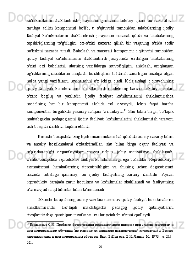 ko'nikmalarini   shakllantirish   jarayonining   muhim   tarkibiy   qismi   bu   nazorat   va
tartibga   solish   komponenti   bo'lib,   u   o'qituvchi   tomonidan   talabalarning   ijodiy
faoliyat   ko'nikmalarini   shakllantirish   jarayonini   nazorat   qilish   va   talabalarning
topshiriqlarning   to'g'riligini   o'z-o'zini   nazorat   qilish   bir   vaqtning   o'zida   sodir
bo'lishini   nazarda   tutadi.   Baholash   va   samarali   komponent   o'qituvchi   tomonidan
ijodiy   faoliyat   ko'nikmalarini   shakllantirish   jarayonida   erishilgan   talabalarning
o'zini   o'zi   baholashi,   ularning   vazifalarga   muvofiqligini   aniqlash,   aniqlangan
og'ishlarning sabablarini aniqlash, bo'shliqlarni to'ldirish zarurligini hisobga olgan
holda   yangi   vazifalarni   loyihalashni   o'z   ichiga   oladi.   Kelajakdagi   o'qituvchining
ijodiy   faoliyati   ko'nikmalarini   shakllantirish   modelining   barcha   tarkibiy   qismlari
o'zaro   bog'liq   va   yaxlitdir.   Ijodiy   faoliyat   ko'nikmalarini   shakllantirishda
modelning   har   bir   komponenti   alohida   rol   o'ynaydi,   lekin   faqat   barcha
komponentlar   birgalikda   yakuniy   natijani   ta'minlaydi. 13
  Shu   bilan   birga,   bo’lajak
maktabgacha   pedagoglarini   ijodiy   faoliyati   ko'nikmalarini   shakllantirish   jarayoni
uch bosqich shaklida taqdim etiladi.
Birinchi bosqichda teng tipik muammolarni hal qilishda asosiy nazariy bilim
va   amaliy   ko'nikmalarni   o'zlashtiradilar,   shu   bilan   birga   o'quv   faoliyati   va
to'g'ridan-to'g'ri   o'rganilayotgan   mavzu   uchun   ijobiy   motivatsiya   shakllanadi.
Ushbu bosqichda reproduktiv faoliyat ko'nikmalariga ega bo'ladilar. Reproduksiya
sxematizmni,   harakatlarning   stereotipikligini   va   shuning   uchun   dogmatizmni
nazarda   tutishiga   qaramay,   bu   ijodiy   faoliyatning   zaruriy   shartidir.   Aynan
reproduktiv   darajada   zarur   ko'nikma   va   ko'nikmalar   shakllanadi   va   faoliyatning
o'zi mavjud naqd bilimlar bilan ta'minlanadi.
Ikkinchi bosqichning asosiy vazifasi normativ ijodiy faoliyat ko'nikmalarini
shakllantirishdir.   Bo’lajak   maktabgacha   pedagog   ijodiy   qobiliyatlarini
rivojlantirishga qaratilgan texnika va usullar yetakchi o'rinni egallaydi.
13
  Бондаренко  С.М. Проблема формирования познавательного интереса при классно-групповом и
программированном   обучении   (по   материалам   психолого-педагогической   литературы)   //   Вопрос
алгоритмизации и программирования обучения. Вып. 2 /Под ред. Л.Н. Ланды. М., 1973.– с. 255 -
261.
20