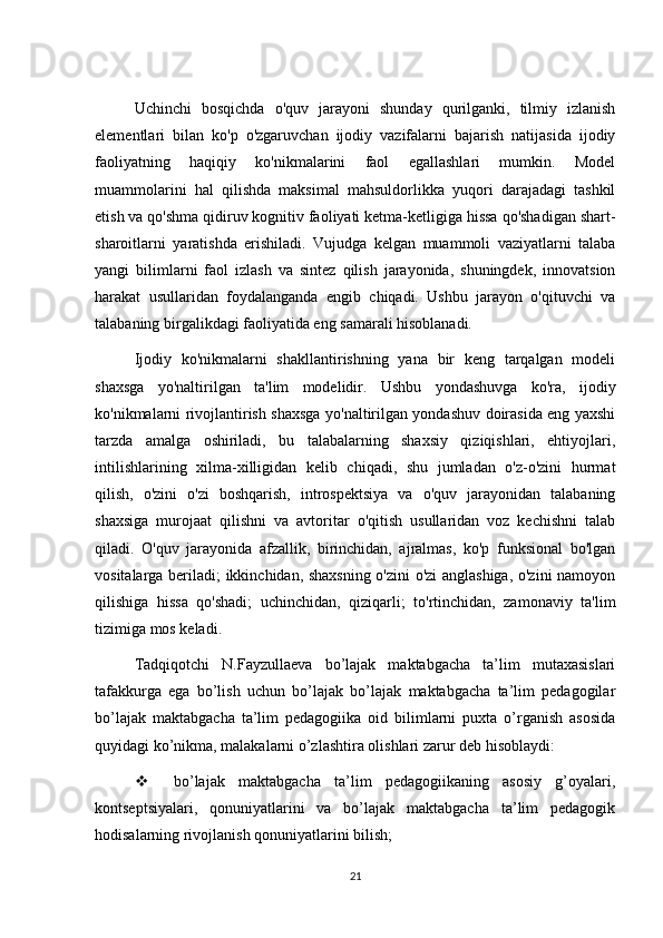 Uchinchi   bosqichda   o'quv   jarayoni   shunday   qurilganki,   tilmiy   izlanish
elementlari   bilan   ko'p   o'zgaruvchan   ijodiy   vazifalarni   bajarish   natijasida   ijodiy
faoliyatning   haqiqiy   ko'nikmalarini   faol   egallashlari   mumkin.   Model
muammolarini   hal   qilishda   maksimal   mahsuldorlikka   yuqori   darajadagi   tashkil
etish va qo'shma qidiruv kognitiv faoliyati ketma-ketligiga hissa qo'shadigan shart-
sharoitlarni   yaratishda   erishiladi.   Vujudga   kelgan   muammoli   vaziyatlarni   talaba
yangi   bilimlarni   faol   izlash   va   sintez   qilish   jarayonida,   shuningdek,   innovatsion
harakat   usullaridan   foydalanganda   engib   chiqadi.   Ushbu   jarayon   o'qituvchi   va
talabaning birgalikdagi faoliyatida eng samarali hisoblanadi.
Ijodiy   ko'nikmalarni   shakllantirishning   yana   bir   keng   tarqalgan   modeli
shaxsga   yo'naltirilgan   ta'lim   modelidir.   Ushbu   yondashuvga   ko'ra,   ijodiy
ko'nikmalarni rivojlantirish shaxsga yo'naltirilgan yondashuv doirasida eng yaxshi
tarzda   amalga   oshiriladi,   bu   talabalarning   shaxsiy   qiziqishlari,   ehtiyojlari,
intilishlarining   xilma-xilligidan   kelib   chiqadi,   shu   jumladan   o'z-o'zini   hurmat
qilish,   o'zini   o'zi   boshqarish,   introspektsiya   va   o'quv   jarayonidan   talabaning
shaxsiga   murojaat   qilishni   va   avtoritar   o'qitish   usullaridan   voz   kechishni   talab
qiladi.   O'quv   jarayonida   afzallik,   birinchidan,   ajralmas,   ko'p   funksional   bo'lgan
vositalarga beriladi; ikkinchidan, shaxsning o'zini o'zi anglashiga, o'zini  namoyon
qilishiga   hissa   qo'shadi;   uchinchidan,   qiziqarli;   to'rtinchidan,   zamonaviy   ta'lim
tizimiga mos keladi.
Tadqiqotchi   N.Fayzullaeva   bo’lajak   maktabgacha   ta’lim   mutaxasislari
tafakkurga   ega   bo’lish   uchun   bo’lajak   bo’lajak   maktabgacha   ta’lim   pedagogilar
bo’lajak   maktabgacha   ta’lim   pedagogiika   oid   bilimlarni   puxta   o’rganish   asosida
quyidagi ko’nikma, malakalarni o’zlashtira olishlari zarur deb hisoblaydi: 
 bo’lajak   maktabgacha   ta’lim   pedagogiikaning   asosiy   g’oyalari,
kontseptsiyalari,   qonuniyatlarini   va   bo’lajak   maktabgacha   ta’lim   pedagogik
hodisalarning rivojlanish qonuniyatlarini bilish; 
21 