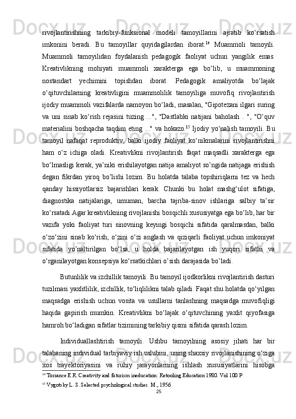 rivojlantirishning   tarkibiy-funksional   modeli   tamoyillarini   ajratib   ko‘rsatish
imkonini   beradi.   Bu   tamoyillar   quyidagilardan   iborat. 14
  Muammoli   tamoyili.
Muammoli   tamoyilidan   foydalanish   pedagogik   faoliyat   uchun   yangilik   emas.
Kreativlikning   mohiyati   muammoli   xarakterga   ega   bo‘lib,   u   muammoning
nostandart   yechimini   topishdan   iborat.   Pedagogik   amaliyotda   bo‘lajak
o‘qituvchilarning   kreativligini   muammolilik   tamoyiliga   muvofiq   rivojlantirish
ijodiy muammoli vazifalarda namoyon bo‘ladi, masalan, "Gipotezani ilgari suring
va   uni   sinab   ko‘rish   rejasini   tuzing   ...",   "Dastlabki   natijani   baholash   .   ",   "O‘quv
materialini boshqacha taqdim eting ..." va hokazo. 15
  Ijodiy yo‘nalish tamoyili. Bu
tamoyil   nafaqat   reproduktiv,   balki   ijodiy   faoliyat   ko‘nikmalarini   rivojlantirishni
ham   o‘z   ichiga   oladi.   Kreativlikni   rivojlantirish   faqat   maqsadli   xarakterga   ega
bo‘lmasligi kerak, ya’niki erishilayotgan natija amaliyot so’ngida natijaga erishish
degan   fikrdan   yiroq   bo’lishi   lozim.   Bu   holatda   talaba   topshiriqlarni   tez   va   hech
qanday   hissiyotlarsiz   bajarishlari   kerak.   Chunki   bu   holat   mashg‘ulot   sifatiga,
diagnostika   natijalariga,   umuman,   barcha   tajriba-sinov   ishlariga   salbiy   ta’sir
ko‘rsatadi.Agar kreativlikning rivojlanishi bosqichli xususiyatga ega bo‘lib, har bir
vazifa   yoki   faoliyat   turi   sinovning   keyingi   bosqichi   sifatida   qaralmasdan,   balki
o‘zo‘zini   sinab   ko‘rish,   o‘zini   o‘zi   anglash   va   qiziqarli   faoliyat   uchun   imkoniyat
sifatida   yo’naltirilgan   bo‘lsa,   u   holda   bajarilayotgan   ish   yuqori   sifatlii   va
o‘rganilayotgan konsepsiya ko‘rsatkichlari o’sish darajasida bo’ladi. 
Butunlilik va izchillik tamoyili. Bu tamoyil ijodkorlikni rivojlantirish dasturi
tuzilmasi yaxlitlilik, izchillik, to‘liqlilikni talab qiladi. Faqat shu holatda qo‘yilgan
maqsadga   erishish   uchun   vosita   va   usullarni   tanlashning   maqsadga   muvofiqligi
haqida   gapirish   mumkin.   Kreativlikni   bo‘lajak   o‘qituvchining   yaxlit   qiyofasiga
hamroh bo‘ladigan sifatlar tizimining tarkibiy qismi sifatida qarash lozim.
Individuallashtirish   tamoyili.   Ushbu   tamoyilning   asosiy   jihati   har   bir
talabaning individual tarbiyaviy ish uslubini, uning shaxsiy rivojlanishining o‘ziga
xos   trayektoriyasini   va   ruhiy   jarayonlarning   ishlash   xususiyatlarini   hisobga
14
 Torrance E.R. Creativity and futurism ineducation: Retooling Education 1980.  Vol 100 P
15
 Vygotsky L. S. Selected psychological studies.  M., 1956
25 