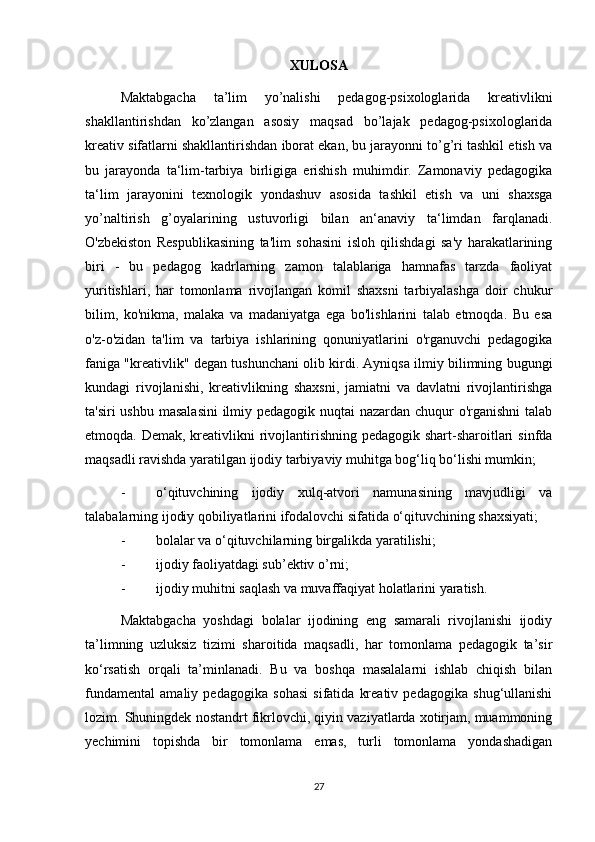 XULOSA
Maktabgacha   ta’lim   yo’nalishi   pedagog-psixologlarida   kreativlikni
shakllantirishdan   ko’zlangan   asosiy   maqsad   bo’lajak   pedagog-psixologlarida
kreativ sifatlarni shakllantirishdan iborat ekan, bu jarayonni to’g’ri tashkil etish va
bu   jarayonda   ta‘lim-tarbiya   birligiga   erishish   muhimdir.   Zamonaviy   pedagogika
ta‘lim   jarayonini   texnologik   yondashuv   asosida   tashkil   etish   va   uni   shaxsga
yo’naltirish   g’oyalarining   ustuvorligi   bilan   an‘anaviy   ta‘limdan   farqlanadi.
O'zbekiston   Respublikasining   ta'lim   sohasini   isloh   qilishdagi   sa'y   harakatlarining
biri   -   bu   pedagog   kadrlarning   zamon   talablariga   hamnafas   tarzda   faoliyat
yuritishlari,   har   tomonlama   rivojlangan   komil   shaxsni   tarbiyalashga   doir   chukur
bilim,   ko'nikma,   malaka   va   madaniyatga   ega   bo'lishlarini   talab   etmoqda.   Bu   esa
o'z-o'zidan   ta'lim   va   tarbiya   ishlarining   qonuniyatlarini   o'rganuvchi   pedagogika
faniga "kreativlik" degan tushunchani olib kirdi. Ayniqsa ilmiy bilimning bugungi
kundagi   rivojlanishi,   kreativlikning   shaxsni,   jamiatni   va   davlatni   rivojlantirishga
ta'siri  ushbu masalasini  ilmiy pedagogik nuqtai nazardan chuqur o'rganishni  talab
etmoqda. Demak, kreativlikni rivojlantirishning pedagogik shart-sharoitlari  sinfda
maqsadli ravishda yaratilgan ijodiy tarbiyaviy muhitga bog‘liq bo‘lishi mumkin;
- o‘qituvchining   ijodiy   xulq-atvori   namunasining   mavjudligi   va
talabalarning ijodiy qobiliyatlarini ifodalovchi sifatida o‘qituvchining shaxsiyati; 
- bolalar va o‘qituvchilarning birgalikda yaratilishi; 
- ijodiy faoliyatdagi sub’ektiv o’rni; 
- ijodiy muhitni saqlash va muvaffaqiyat holatlarini yaratish. 
Maktabgacha   yoshdagi   bolalar   ijodining   eng   samarali   rivojlanishi   ijodiy
ta’limning   uzluksiz   tizimi   sharoitida   maqsadli,   har   tomonlama   pedagogik   ta’sir
ko‘rsatish   orqali   ta’minlanadi.   Bu   va   boshqa   masalalarni   ishlab   chiqish   bilan
fundamental   amaliy   pedagogika   sohasi   sifatida   kreativ   pedagogika   shug‘ullanishi
lozim. Shuningdek nostandrt fikrlovchi, qiyin vaziyatlarda xotirjam, muammoning
yechimini   topishda   bir   tomonlama   emas,   turli   tomonlama   yondashadigan
27 