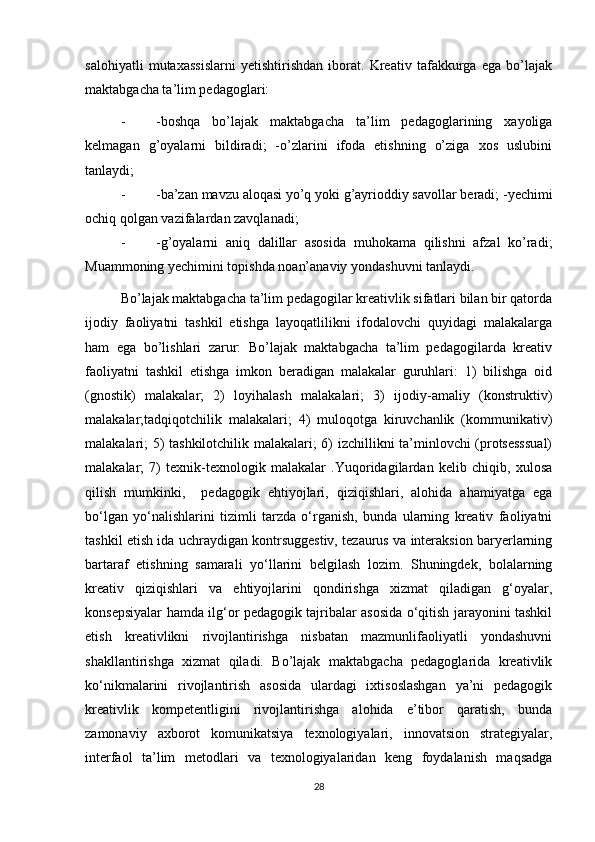 salohiyatli   mutaxassislarni   yetishtirishdan   iborat.   Kreativ   tafakkurga   ega   bo’lajak
maktabgacha ta’lim pedagoglari: 
- -boshqa   bo’lajak   maktabgacha   ta’lim   pedagoglarining   xayoliga
kelmagan   g’oyalarni   bildiradi;   -o’zlarini   ifoda   etishning   o’ziga   xos   uslubini
tanlaydi; 
- -ba’zan mavzu aloqasi yo’q yoki g’ayrioddiy savollar beradi; -yechimi
ochiq qolgan vazifalardan zavqlanadi; 
- -g’oyalarni   aniq   dalillar   asosida   muhokama   qilishni   afzal   ko’radi;
Muammoning yechimini topishda noan’anaviy yondashuvni tanlaydi. 
Bo’lajak maktabgacha ta’lim pedagogilar kreativlik sifatlari bilan bir qatorda
ijodiy   faoliyatni   tashkil   etishga   layoqatlilikni   ifodalovchi   quyidagi   malakalarga
ham   ega   bo’lishlari   zarur:   Bo’lajak   maktabgacha   ta’lim   pedagogilarda   kreativ
faoliyatni   tashkil   etishga   imkon   beradigan   malakalar   guruhlari:   1)   bilishga   oid
(gnostik)   malakalar;   2)   loyihalash   malakalari;   3)   ijodiy-amaliy   (konstruktiv)
malakalar;tadqiqotchilik   malakalari;   4)   muloqotga   kiruvchanlik   (kommunikativ)
malakalari; 5) tashkilotchilik malakalari; 6) izchillikni ta’minlovchi (protsesssual)
malakalar;   7)   texnik-texnologik   malakalar   .Yuqoridagilardan   kelib   chiqib,   xulosa
qilish   mumkinki,     pedagogik   ehtiyojlari,   qiziqishlari,   alohida   ahamiyatga   ega
bo‘lgan   yo‘nalishlarini   tizimli   tarzda   o‘rganish,   bunda   ularning   kreativ   faoliyatni
tashkil etish ida uchraydigan kontrsuggestiv, tezaurus va interaksion baryerlarning
bartaraf   etishning   samarali   yo‘llarini   belgilash   lozim.   Shuningdek,   bolalarning
kreativ   qiziqishlari   va   ehtiyojlarini   qondirishga   xizmat   qiladigan   g‘oyalar,
konsepsiyalar hamda ilg‘or pedagogik tajribalar asosida o‘qitish jarayonini tashkil
etish   kreativlikni   rivojlantirishga   nisbatan   mazmunlifaoliyatli   yondashuvni
shakllantirishga   xizmat   qiladi.   Bo’lajak   maktabgacha   pedagoglarida   kreativlik
ko‘nikmalarini   rivojlantirish   asosida   ulardagi   ixtisoslashgan   ya’ni   pedagogik
kreativlik   kompetentligini   rivojlantirishga   alohida   e’tibor   qaratish,   bunda
zamonaviy   axborot   komunikatsiya   texnologiyalari,   innovatsion   strategiyalar,
interfaol   ta’lim   metodlari   va   texnologiyalaridan   keng   foydalanish   maqsadga
28 