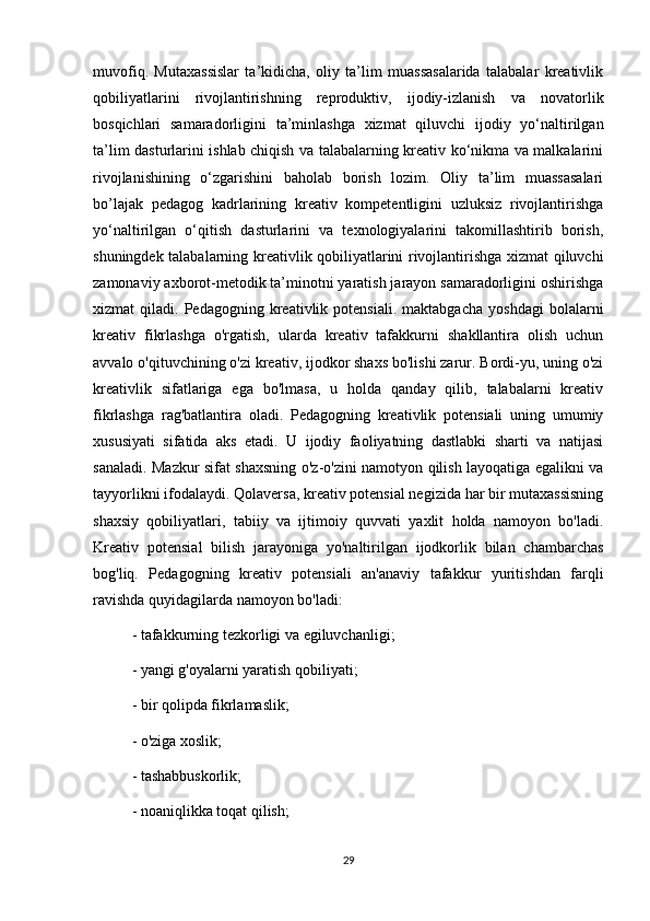 muvofiq.   Mutaxassislar   ta’kidicha,   oliy   ta’lim   muassasalarida   talabalar   kreativlik
qobiliyatlarini   rivojlantirishning   reproduktiv,   ijodiy-izlanish   va   novatorlik
bosqichlari   samaradorligini   ta’minlashga   xizmat   qiluvchi   ijodiy   yo‘naltirilgan
ta’lim dasturlarini ishlab chiqish va talabalarning kreativ ko‘nikma va malkalarini
rivojlanishining   o‘zgarishini   baholab   borish   lozim.   Oliy   ta’lim   muassasalari
bo’lajak   pedagog   kadrlarining   kreativ   kompetentligini   uzluksiz   rivojlantirishga
yo‘naltirilgan   o‘qitish   dasturlarini   va   texnologiyalarini   takomillashtirib   borish,
shuningdek talabalarning kreativlik qobiliyatlarini rivojlantirishga xizmat qiluvchi
zamonaviy axborot-metodik ta’minotni yaratish jarayon samaradorligini oshirishga
xizmat   qiladi.   Pedagogning  kreativlik  potensiali.   maktabgacha   yoshdagi   bolalarni
kreativ   fikrlashga   o'rgatish,   ularda   kreativ   tafakkurni   shakllantira   olish   uchun
avvalo o'qituvchining o'zi kreativ, ijodkor shaxs bo'lishi zarur. Bordi-yu, uning o'zi
kreativlik   sifatlariga   ega   bo'lmasa,   u   holda   qanday   qilib,   talabalarni   kreativ
fikrlashga   rag'batlantira   oladi.   Pedagogning   kreativlik   potensiali   uning   umumiy
xususiyati   sifatida   aks   etadi.   U   ijodiy   faoliyatning   dastlabki   sharti   va   natijasi
sanaladi. Mazkur sifat shaxsning o'z-o'zini namotyon qilish layoqatiga egalikni va
tayyorlikni ifodalaydi. Qolaversa, kreativ potensial negizida har bir mutaxassisning
shaxsiy   qobiliyatlari,   tabiiy   va   ijtimoiy   quvvati   yaxlit   holda   namoyon   bo'ladi.
Kreativ   potensial   bilish   jarayoniga   yo'naltirilgan   ijodkorlik   bilan   chambarchas
bog'liq.   Pedagogning   kreativ   potensiali   an'anaviy   tafakkur   yuritishdan   farqli
ravishda quyidagilarda namoyon bo'ladi:
- tafakkurning tezkorligi va egiluvchanligi;
- yangi g'oyalarni yaratish qobiliyati;
- bir qolipda fikrlamaslik;
- o'ziga xoslik;
- tashabbuskorlik;
- noaniqlikka toqat qilish;
29 