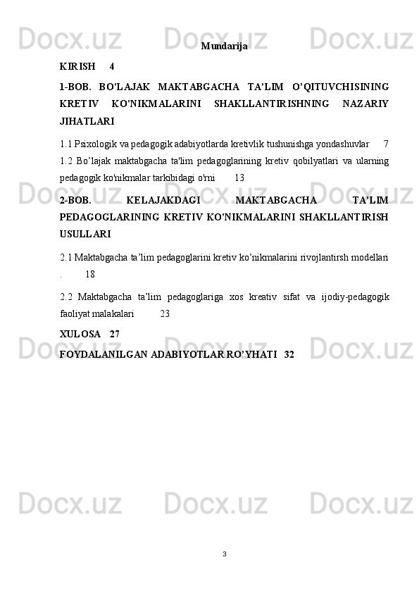 Mundarija
KIRISH 4
1-BOB.   BO’LAJAK   MAKTABGACHA   TA’LIM   O’QITUVCHISINING
KRETIV   KO'NIKMALARINI   SHAKLLANTIRISHNING   NAZARIY
JIHATLARI
1.1 Psixologik va pedagogik adabiyotlarda kretivlik tushunishga yondashuvlar 7
1.2   Bo’lajak   maktabgacha   ta'lim   pedagoglarining   kretiv   qobilyatlari   va   ularning
pedagogik ko'nikmalar tarkibidagi o'rni 13
2-BOB.   KELAJAKDAGI   MAKTABGACHA   TA’LIM
PEDAGOGLARINING   KRETIV   KO'NIKMALARINI   SHAKLLANTIRISH
USULLARI
2.1 Maktabgacha ta’lim pedagoglarini kretiv ko’nikmalarini rivojlantirsh modellari
. 18
2.2   Maktabgacha   ta’lim   pedagoglariga   xos   kreativ   sifat   va   ijodiy - pedagogik
faoliyat   malakalari   23
XULOSA 27
FOYDALANILGAN ADABIYOTLAR RO’YHATI 32
3