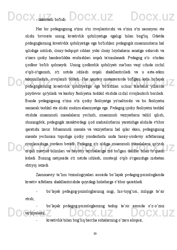 - zakovatli bo'lish
Har   bir   pedagogning   o'zini   o'zi   rivojlantirishi   va   o'zini   o'zi   namoyon   eta
olishi   bevosita   uning   kreativlik   qobiliyatiga   egaligi   bilan   bog'liq.   Odatda
pedagoglarning kreativlik qobiliyatiga ega bo'lishlari pedagogik muammolarni hal
qilishga   intilish,   ilmiy-tadqiqot   ishlari   yoki   ilmiy   loyihalarni   amalga   oshirish   va
o'zaro   ijodiy   hamkorlikka   erishishlari   orqali   ta'minlanadi.   Pedagog   o'z-   o'zidan
ijodkor   bo'lib   qolmaydi.   Uning   ijodkorlik   qobiliyati   ma'lum   vaqt   ichida   izchil
o'qib-o'rganish,   o'z   ustida   ishlash   orqali   shakllantiriladi   va   u   asta-sekin
takomillashib,   rivojlanib   boradi.   Har   qanday   mutaxassisda   bo'lgani   kabi   bo'lajak
pedagoglarning   kreativlik   qobiliyatiga   ega   bo'lishlari   uchun   talabalik   yillarida
poydevor qo'yiladi va kasbiy faoliyatni tashkil etishda izchil rivojlantirib boriladi.
Bunda   pedagogning   o'zini   o'zi   ijodiy   faoliyatga   yo'naltirishi   va   bu   faoliyatni
samarali tashkil eta olishi muhim ahamiyatga ega. Pedagog ijodiy faoliyatni tashkil
etishda   muammoli   masalalarni   yechish,   muammoli   vaziyatlarni   tahlil   qilish,
shuningdek,  pedagogik  xarakterdagi   ijod mahsulotlarini   yaratishga  alohida  e'tibor
qaratishi   zarur.   Muammoli   masala   va   vaziyatlarni   hal   qilar   ekan,   pedagogning
masala   yechimini   topishga   ijodiy   yondashishi   unda   hissiy-irodaviy   sifatlarning
rivojlanishiga   yordam   beradi.   Pedagog   o'z   oldiga   muammoli   masalalarni   qo'yish
orqali   mavjud  bilimlari   va   hayotiy  tajribalariga  zid   bo'lgan   dalillar   bilan  to'qnash
keladi.   Buning   natijasida   o'z   ustida   ishlash,   mustaqil   o'qib   o'rganishga   nisbatan
ehtiyoj sezadi.
Zamonaviy   ta‘lim   texnologiyalari   asosida   bo’lajak   pedagog-psixologlarida
kreativ sifatlarni shakllantirishda quyidagi holatlarga e‘tibor qaratiladi: 
- bo’lajak   pedagog-psixologlarning   ongi,   his-tuyg’usi,   xulqiga   ta‘sir
etish; 
- bo’lajak   pedagog-psixologlarning   tashqi   ta‘sir   asosida   o’z-o’zini
tarbiyalashi; 
- kreativlik bilan bog’liq barcha sohalarning o’zaro aloqasi; 
30