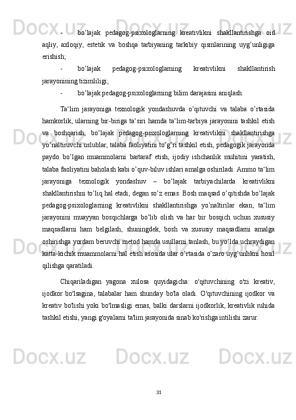 - bo’lajak   pedagog-psixologlarning   kreativlikni   shakllantirishga   oid
aqliy,   axloqiy,   estetik   va   boshqa   tarbiyaning   tarkibiy   qismlarining   uyg’unligiga
erishish; 
- bo’lajak   pedagog-psixologlarning   kreativlikni   shakllantirish
jarayonining tizimliligi; 
- bo’lajak pedagog-psixologlarning bilim darajasini aniqlash. 
Ta‘lim   jarayoniga   texnologik   yondashuvda   o’qituvchi   va   talaba   o’rtasida
hamkorlik,  ularning  bir-biriga  ta‘siri  hamda  ta‘lim-tarbiya  jarayonini  tashkil  etish
va   boshqarish,   bo’lajak   pedagog-psixologlarning   kreativlikni   shakllantirishga
yo’naltiruvchi uslublar, talaba faoliyatini to’g’ri tashkil etish, pedagogik jarayonda
paydo   bo’lgan   muammolarni   bartaraf   etish,   ijodiy   ishchanlik   muhitini   yaratish,
talaba faoliyatini baholash kabi o’quv-biluv ishlari amalga oshiriladi. Ammo ta‘lim
jarayoniga   texnologik   yondashuv   –   bo’lajak   tarbiyachilarda   kreativlikni
shakllantirishni to’liq hal etadi, degan so’z emas. Bosh maqsad o’qitishda bo’lajak
pedagog-psixologlarning   kreativlikni   shakllantirishga   yo’naltirilar   ekan,   ta‘lim
jarayonini   muayyan   bosqichlarga   bo’lib   olish   va   har   bir   bosqich   uchun   xususiy
maqsadlarni   ham   belgilash,   shuningdek,   bosh   va   xususiy   maqsadlarni   amalga
oshirishga yordam beruvchi metod hamda usullarni tanlash, bu yo’lda uchraydigan
katta-kichik muammolarni hal etish asosida ular o’rtasida o’zaro uyg’unlikni hosil
qilishga qaratiladi.
Chiqariladigan   yagona   xulosa   quyidagicha:   o'qituvchining   o'zi   kreativ,
ijodkor   bo'lsagina,   talabalar   ham   shunday   bo'la   oladi.   O'qituvchining   ijodkor   va
kreativ  bo'lishi  yoki  bo'lmasligi  emas,  balki  darslarni  ijodkorlik, kreativlik ruhida
tashkil etishi, yangi g'oyalarni ta'lim jarayonida sinab ko'rishga intilishi zarur.
31 