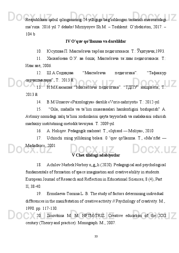 Respublikasi qabul qilinganining 24 yilligiga bag’ishlangan tantanali marosimdagi
ma‘ruza. 2016 yil  7 dekabr/  Mirziyoyev Sh.M. – Toshkent:  O’zbekiston, 2017. –
104 b
IV O’quv qo’llanma va darsliklar
10. Юсупова П. Мактабгача тарбия педагогикаси. Т.: Ўқитувчи,1993.
11. Хасанбоева   О.У.   ва   бошқ.   Мактабгача   та`лим   педагогикаси.   Т.:
Илм зиё, 2006. 
12. Ш.А.Содиқова   “Мактабгача   педагогика”.   “Тафаккур
сарчашмалари”, Т:. 2013 й. 
13. Н.М.Каюмова   “Мактабгача   педагогика”.   “ТДПУ”   нашриёти,   Т:.
2013 й.
14. B.M.Umarov «Psixologiya» darslik «Voris-nahriyoti» T.: 2012-yil 
15.   “Oila,   mahalla   va   ta’lim   muassasalari   hamkorligini   boshqarish”   A.
Avloniy nomidagi xalq ta’limi xodimlarini qayta tayyorlash va malakasini oshirish
markaziy institutining metodik tavsiyasi. T. 2009-yil
16. A. Holiqov. Pedagogik mahorat.  Т ., «Iqtisod — Moliya», 2010
17. Uchinchi   ming   yillikning   bolasi.   0   ‘quv   qo'llanma.   Т.,   «Ma’rifat   —
Madadkor», 2001
V Chet tilidagi adabiyotlar
18. Achilov Nurbek Norboy o„g„li (2020). Pedagogical and psychological
fundamentals of formation of space imagination and creative ability in students. 
European Journal of Research and Reflection in Educational Sciences, 8 (4), Part 
II, 38-40.
19. Ermolaeva-Tomina L. B. The study of factors determining individual 
differences in the manifestation of creative activity // Psychology of creativity.  M., 
1990. pp. 117-130.
20. Zinovkina   M.   M.   NFTM-TRIZ:   Creative   education   of   the   XXI
century (Theory and practice): Monograph. M., 2007. 
33 