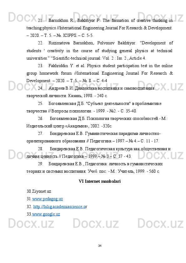 21. Barnokhon   R.,   Bakhtiyor   P.   The   formation   of   creative   thinking   in
teaching physics //International Engineering Journal For Research & Development.
– 2020. –  Т . 5. – №. ICIPPS. –  С . 5-5. 
22. Ruzimatova   Barnokhon,   Polvonov   Bakhtiyor.   “Development   of
students   '   creativity   in   the   course   of   studying   general   physics   at   technical
universities.” “Scientific-technical journal: Vol. 2 : Iss. 2 , Article 4. 
23. Fakhriddin   Y.   et   al.   Physics   student   participation   test   in   the   online
group   homework   forum   //International   Engineering   Journal   For   Research   &
Development. – 2020. –  Т . 5. – №.  8. – С. 4-4
24. Андреев В.И. Диалектика воспитания и самовоспитания 
творческой личности. Казань, 1998. - 240 с.
25. Богоявленская Д.Б. "Субъект деятельности" в проблематике 
творчества // Вопросы психологии. - 1999. - №2. - С. 35-40.
26.  Богоявленская Д.Б. Психология творческих способностей.- М.: 
Издательский центр «Академия», 2002. -320с.
27.  Бондаревская Е.В. Гуманистическая парадигма личностно-
ориентированного образования // Педагогика.– 1997.– № 4.– С. 11 - 17.
28.  Бондаревская Е.В. Педагогическая культура как общественная и 
личная ценность // Педагогика.– 1999.– № 3.– С. 37 - 43.
29. Бондаревская Е.В., Педагогика: личность в гуманистических 
теориях и системах воспитания: Учеб. пос. - М.: Учитель, 1999. - 560 с.
VI Internet manbalari
30. Ziyonet.uz  
31. www.pedagog.uz     
32.   http://bilig.academiascience.o r  
33. www.google.uz     
34 