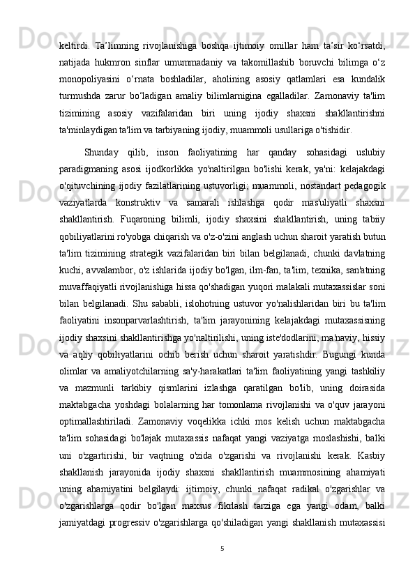 keltirdi.   Ta’limning   rivojlanishiga   boshqa   ijtimoiy   omillar   ham   ta’sir   ko‘rsatdi,
natijada   hukmron   sinflar   umummadaniy   va   takomillashib   boruvchi   bilimga   o‘z
monopoliyasini   o‘rnata   boshladilar,   aholining   asosiy   qatlamlari   esa   kundalik
turmushda   zarur   bo‘ladigan   amaliy   bilimlarnigina   egalladilar.   Zamonaviy   ta'lim
tizimining   asosiy   vazifalaridan   biri   uning   ijodiy   shaxsni   shakllantirishni
ta'minlaydigan ta'lim va tarbiyaning ijodiy, muammoli usullariga o'tishidir. 
Shunday   qilib,   inson   faoliyatining   har   qanday   sohasidagi   uslubiy
paradigmaning   asosi   ijodkorlikka   yo'naltirilgan   bo'lishi   kerak,   ya'ni:   kelajakdagi
o'qituvchining   ijodiy   fazilatlarining   ustuvorligi;   muammoli,   nostandart   pedagogik
vaziyatlarda   konstruktiv   va   samarali   ishlashga   qodir   mas'uliyatli   shaxsni
shakllantirish.   Fuqaroning   bilimli,   ijodiy   shaxsini   shakllantirish,   uning   tabiiy
qobiliyatlarini ro'yobga chiqarish va o'z-o'zini anglash uchun sharoit yaratish butun
ta'lim   tizimining   strategik   vazifalaridan   biri   bilan   belgilanadi,   chunki   davlatning
kuchi, avvalambor, o'z ishlarida ijodiy bo'lgan, ilm-fan, ta'lim, texnika, san'atning
muvaffaqiyatli rivojlanishiga hissa qo'shadigan yuqori malakali mutaxassislar soni
bilan   belgilanadi.   Shu   sababli,   islohotning   ustuvor   yo'nalishlaridan   biri   bu   ta'lim
faoliyatini   insonparvarlashtirish,   ta'lim   jarayonining   kelajakdagi   mutaxassisning
ijodiy shaxsini shakllantirishga yo'naltirilishi, uning iste'dodlarini, ma'naviy, hissiy
va   aqliy   qobiliyatlarini   ochib   berish   uchun   sharoit   yaratishdir.   Bugungi   kunda
olimlar   va   amaliyotchilarning   sa'y-harakatlari   ta'lim   faoliyatining   yangi   tashkiliy
va   mazmunli   tarkibiy   qismlarini   izlashga   qaratilgan   bo'lib,   uning   doirasida
maktabgacha   yoshdagi   bolalarning   har   tomonlama   rivojlanishi   va   o'quv   jarayoni
optimallashtiriladi.   Zamonaviy   voqelikka   ichki   mos   kelish   uchun   maktabgacha
ta'lim   sohasidagi   bo'lajak   mutaxassis   nafaqat   yangi   vaziyatga   moslashishi,   balki
uni   o'zgartirishi,   bir   vaqtning   o'zida   o'zgarishi   va   rivojlanishi   kerak.   Kasbiy
shakllanish   jarayonida   ijodiy   shaxsni   shakllantirish   muammosining   ahamiyati
uning   ahamiyatini   belgilaydi:   ijtimoiy,   chunki   nafaqat   radikal   o'zgarishlar   va
o'zgarishlarga   qodir   bo'lgan   maxsus   fikrlash   tarziga   ega   yangi   odam,   balki
jamiyatdagi   progressiv   o'zgarishlarga   qo'shiladigan   yangi   shakllanish   mutaxassisi
5 