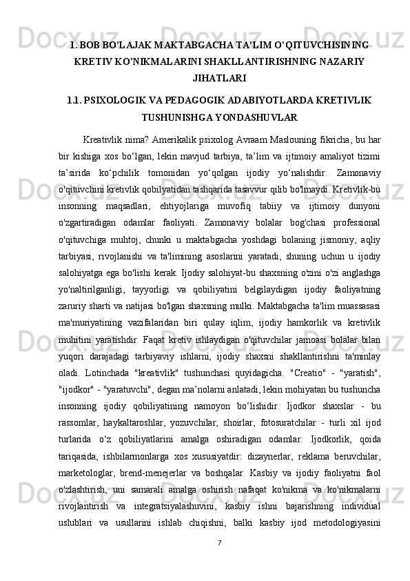 1. BOB BO’LAJAK MAKTABGACHA TA’LIM O’QITUVCHISINING
KRETIV KO'NIKMALARINI SHAKLLANTIRISHNING NAZARIY
JIHATLARI
1.1. PSIXOLOGIK VA PEDAGOGIK ADABIYOTLARDA KRETIVLIK
TUSHUNISHGA YONDASHUVLAR
Kreativlik nima? Amerikalik psixolog Avraam  Maslouning fikricha, bu har
bir   kishiga   xos   bo‘lgan,   lekin   mavjud   tarbiya,   ta’lim   va   ijtimoiy   amaliyot   tizimi
ta’sirida   ko‘pchilik   tomonidan   yo‘qolgan   ijodiy   yo‘nalishdir.   Zamonaviy
o'qituvchini kretivlik qobilyatidan tashqarida tasavvur qilib bo'lmaydi. Kretivlik-bu
insonning   maqsadlari,   ehtiyojlariga   muvofiq   tabiiy   va   ijtimoiy   dunyoni
o'zgartiradigan   odamlar   faoliyati.   Zamonaviy   bolalar   bog'chasi   professional
o'qituvchiga   muhtoj,   chunki   u   maktabgacha   yoshdagi   bolaning   jismoniy,   aqliy
tarbiyasi,   rivojlanishi   va   ta'limining   asoslarini   yaratadi,   shuning   uchun   u   ijodiy
salohiyatga  ega  bo'lishi   kerak. Ijodiy salohiyat-bu  shaxsning  o'zini  o'zi  anglashga
yo'naltirilganligi,   tayyorligi   va   qobiliyatini   belgilaydigan   ijodiy   faoliyatning
zaruriy sharti va natijasi bo'lgan shaxsning mulki. Maktabgacha ta'lim muassasasi
ma'muriyatining   vazifalaridan   biri   qulay   iqlim,   ijodiy   hamkorlik   va   kretivlik
muhitini   yaratishdir.   Faqat   kretiv   ishlaydigan   o'qituvchilar   jamoasi   bolalar   bilan
yuqori   darajadagi   tarbiyaviy   ishlarni,   ijodiy   shaxsni   shakllantirishni   ta'minlay
oladi.   Lotinchada   "kreativlik"   tushunchasi   quyidagicha.   "Creatio"   -   "yaratish",
"ijodkor" - "yaratuvchi", degan ma’nolarni anlatadi, lekin mohiyatan bu tushuncha
insonning   ijodiy   qobiliyatining   namoyon   bo‘lishidir.   Ijodkor   shaxslar   -   bu
rassomlar,   haykaltaroshlar,   yozuvchilar,   shoirlar,   fotosuratchilar   -   turli   xil   ijod
turlarida   o‘z   qobiliyatlarini   amalga   oshiradigan   odamlar.   Ijodkorlik,   qoida
tariqasida,   ishbilarmonlarga   xos   xususiyatdir:   dizaynerlar,   reklama   beruvchilar,
marketologlar,   brend-menejerlar   va   boshqalar.   Kasbiy   va   ijodiy   faoliyatni   faol
o'zlashtirish,   uni   samarali   amalga   oshirish   nafaqat   ko'nikma   va   ko'nikmalarni
rivojlantirish   va   integratsiyalashuvini,   kasbiy   ishni   bajarishning   individual
uslublari   va   usullarini   ishlab   chiqishni,   balki   kasbiy   ijod   metodologiyasini
7 