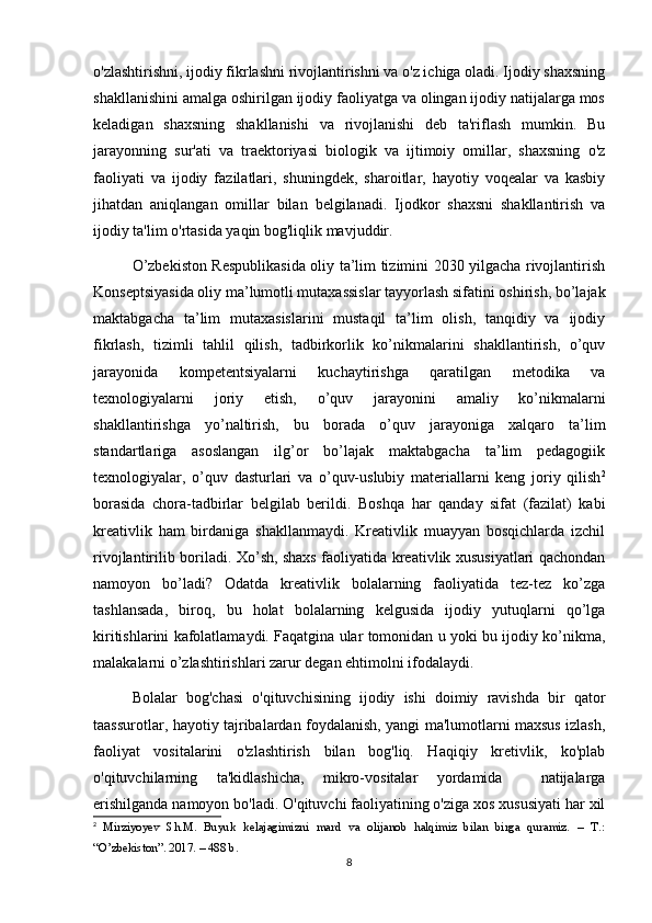 o'zlashtirishni, ijodiy fikrlashni rivojlantirishni va o'z ichiga oladi. Ijodiy shaxsning
shakllanishini amalga oshirilgan ijodiy faoliyatga va olingan ijodiy natijalarga mos
keladigan   shaxsning   shakllanishi   va   rivojlanishi   deb   ta'riflash   mumkin.   Bu
jarayonning   sur'ati   va   traektoriyasi   biologik   va   ijtimoiy   omillar,   shaxsning   o'z
faoliyati   va   ijodiy   fazilatlari,   shuningdek,   sharoitlar,   hayotiy   voqealar   va   kasbiy
jihatdan   aniqlangan   omillar   bilan   belgilanadi.   Ijodkor   shaxsni   shakllantirish   va
ijodiy ta'lim o'rtasida yaqin bog'liqlik mavjuddir.
O’zbekiston Respublikasida oliy ta’lim tizimini 2030 yilgacha rivojlantirish
Konseptsiyasida oliy ma’lumotli mutaxassislar tayyorlash sifatini oshirish, bo’lajak
maktabgacha   ta’lim   mutaxasislarini   mustaqil   ta’lim   olish,   tanqidiy   va   ijodiy
fikrlash,   tizimli   tahlil   qilish,   tadbirkorlik   ko’nikmalarini   shakllantirish,   o’quv
jarayonida   kompetentsiyalarni   kuchaytirishga   qaratilgan   metodika   va
texnologiyalarni   joriy   etish,   o’quv   jarayonini   amaliy   ko’nikmalarni
shakllantirishga   yo’naltirish,   bu   borada   o’quv   jarayoniga   xalqaro   ta’lim
standartlariga   asoslangan   ilg’or   bo’lajak   maktabgacha   ta’lim   pedagogiik
texnologiyalar,   o’quv   dasturlari   va   o’quv-uslubiy   materiallarni   keng   joriy   qilish 2
borasida   chora-tadbirlar   belgilab   berildi.   Boshqa   har   qanday   sifat   (fazilat)   kabi
kreativlik   ham   birdaniga   shakllanmaydi.   Kreativlik   muayyan   bosqichlarda   izchil
rivojlantirilib boriladi. Xo’sh, shaxs faoliyatida kreativlik xususiyatlari qachondan
namoyon   bo’ladi?   Odatda   kreativlik   bolalarning   faoliyatida   tez-tez   ko’zga
tashlansada,   biroq,   bu   holat   bolalarning   kelgusida   ijodiy   yutuqlarni   qo’lga
kiritishlarini kafolatlamaydi. Faqatgina ular tomonidan u yoki bu ijodiy ko’nikma,
malakalarni o’zlashtirishlari zarur degan ehtimolni ifodalaydi.
Bolalar   bog'chasi   o'qituvchisining   ijodiy   ishi   doimiy   ravishda   bir   qator
taassurotlar, hayotiy tajribalardan foydalanish, yangi ma'lumotlarni maxsus izlash,
faoliyat   vositalarini   o'zlashtirish   bilan   bog'liq.   Haqiqiy   kretivlik,   ko'plab
o'qituvchilarning   ta'kidlashicha,   mikro-vositalar   yordamida     natijalarga
erishilganda namoyon bo'ladi. O'qituvchi faoliyatining o'ziga xos xususiyati har xil
2
  Mirziyoyev   Sh.M.   Buyuk   kelajagimizni   mard   va   olijanob   halqimiz   bilan   birga   quramiz.   –   T.:
“O’zbekiston”.  2017. – 488 b.
8 