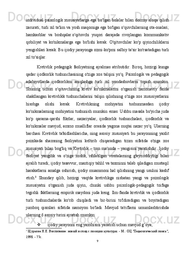 individual psixologik xususiyatlarga ega bo'lgan bolalar bilan doimiy aloqa qilish
zarurati; turli xil ta'lim va yosh maqomiga ega bo'lgan o'quvchilarning ota-onalari;
hamkasblar   va   boshqalar.o'qituvchi   yuqori   darajada   rivojlangan   kommunikativ
qobiliyat   va   ko'nikmalarga   ega   bo'lishi   kerak.   O'qituvchilar   ko'p   qiyinchiliklarni
yengishlari kerak. Bu ijodiy jarayonga ozmi-ko'pmi salbiy ta'sir ko'rsatadigan turli
xil to'siqlar.
Kretivlik   pedagogik   faoliyatning   ajralmas   atributidir.   Biroq,   hozirgi   kunga
qadar ijodkorlik tushunchasining  o'ziga xos talqini  yo'q. Psixologik va pedagogik
adabiyotlarda   ijodkorlikni   aniqlashga   turli   xil   yondashuvlarni   topish   mumkin.
Shuning   uchun   o'qituvchining   kretiv   ko'nikmalarini   o'rganish   zamonaviy   fanda
shakllangan   kretivlikk   tushunchalarini   talqin   qilishning   o'ziga   xos   xususiyatlarini
hisobga   olishi   kerak.   Kretivlikning   mohiyatini   tushunmasdan   ijodiy
ko'nikmalarning mohiyatini tushunish mumkin emas. Ushbu masala bo'yicha juda
ko'p   qarama-qarshi   fikrlar,   nazariyalar,   ijodkorlik   tushunchalari,   ijodkorlik   va
ko'nikmalar mavjud, ammo mualliflar orasida yagona nuqtai nazar yo'q. Ularning
barchasi   Kretivlik   ta'kidlashlaricha,   ning   asosiy   xususiyati   bu   jarayonning   yaxlit
psixikada   shaxsning   faoliyatini   keltirib   chiqaradigan   tizim   sifatida   o'ziga   xos
xususiyati bilan bog'liq va Kretivlik – tom ma'noda – yangisini yaratishdir. Ijodiy
faoliyat   yangilik   va   o'ziga   xoslik,   ishlatilgan   vositalarning   g'ayrioddiyligi   bilan
ajralib turadi; ijodiy tasavvur, mantiqiy tahlil va taxminni talab qiladigan mustaqil
harakatlarni  amalga oshirish, ijodiy muammoni hal qilishning yangi  usulini  kashf
etish. 3
  Shunday   qilib,   hozirgi   vaqtda   kretivlikga   nisbatan   yangi   va   psixologik
xususiyatni   o'rganish   juda   qiyin,   chunki   ushbu   psixologik-pedagogik   toifaga
tegishli   faktlarning   empirik   maydoni   juda   keng.   Ilm-fanda   kretivlik   va   ijodkorlik
turli   tushunchalarda   ko'rib   chiqiladi   va   bir-birini   to'ldiradigan   va   boyitadigan
jumboq   qismlari   sifatida   namoyon   bo'ladi.   Mavjud   ta'riflarni   umumlashtirishda
ularning 6 asosiy turini ajratish mumkin: 
 ijodiy jarayonni eng yaxshisini yaratish uchun mavjud g’oya;
3
  Щуркова Н.Е. Воспитание: новый взгляд с позиции культуры. - М.: ОЦ "Педагогический поиск",
1998. - 77с.
9 