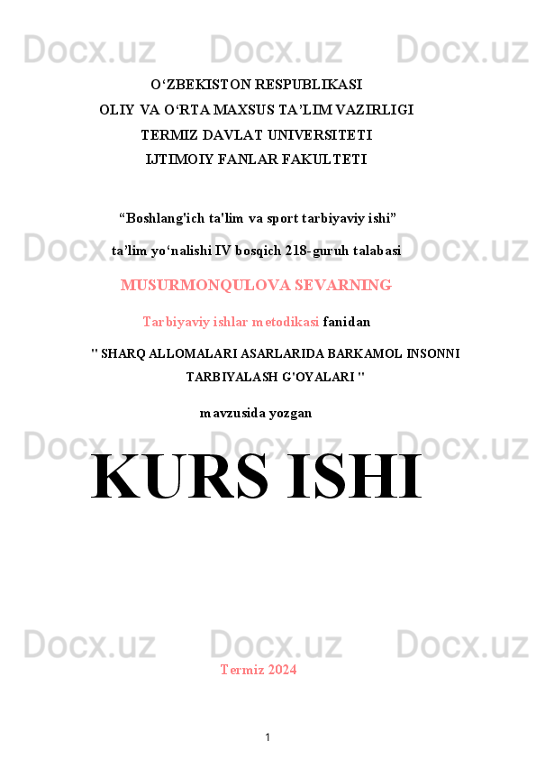 O‘ZBEKISTON RESPUBLIKASI
OLIY VA O‘RTA MAXSUS TA’LIM VAZIRLIGI
TERMIZ DAVLAT UNIVERSITETI
IJTIMOIY FANLAR FAKULTETI
 “Boshlang'ich ta'lim va sport tarbiyaviy ishi”
ta’lim yo‘nalishi IV bosqich 218-guruh talabasi
MUSURMONQULOVA SEVARNING
Tarbiyaviy ishlar metodikasi  fanidan
" SHARQ ALLOMALARI ASARLARIDA BARKAMOL INSONNI
TARBIYALASH G'OYALARI "
mavzusida yozgan
KURS ISHI
Termiz 2024
1 