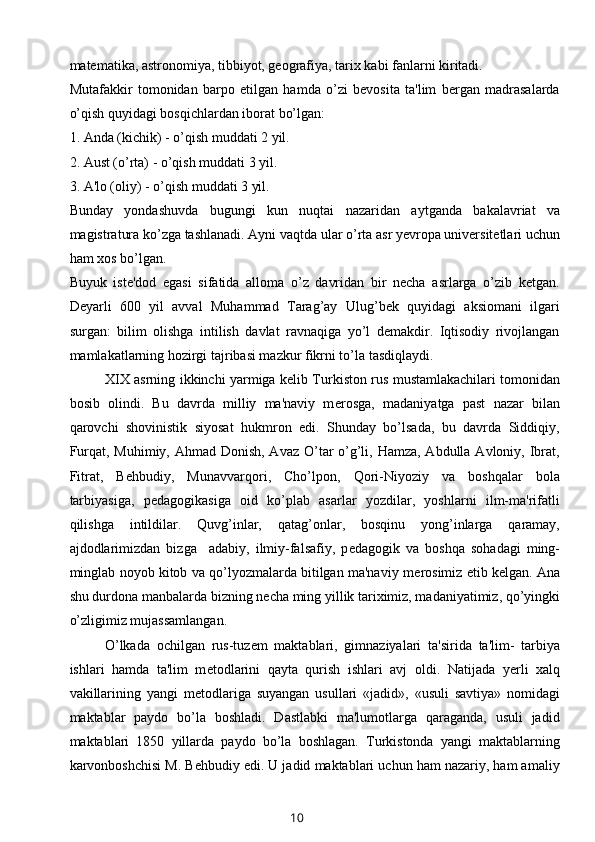 matematika, astronomiya, tibbiyot, geografiya, tarix kabi fanlarni kiritadi. 
Mutafakkir   tomonidan   barpo   etilgan   hamda   o’zi   bevosita   ta'lim   bergan   madrasalarda
o’qish quyidagi bosqichlardan iborat bo’lgan:
1. Anda (kichik) - o’qish muddati 2 yil.
2. Aust (o’rta) - o’qish muddati 3 yil.
3. A'lo (oliy) - o’qish muddati 3 yil.
Bunday   yondashuvda   bugungi   kun   nuqtai   nazaridan   aytganda   bakalavriat   va
magistratura ko’zga tashlanadi. Ayni vaqtda ular o’rta asr yevropa universitetlari uchun
ham xos bo’lgan. 
Buyuk   iste'dod   egasi   sifatida   alloma   o’z   davridan   bir   necha   asrlarga   o’zib   ketgan.
Deyarli   600   yil   avval   Muhammad   Tarag’ay   Ulug’bek   quyidagi   aksiomani   ilgari
surgan:   bilim   olishga   intilish   davlat   ravnaqiga   yo’l   demakdir.   Iqtisodiy   rivojlangan
mamlakatlarning hozirgi tajribasi mazkur fikrni to’la tasdiqlaydi.
XIX asrning ikkinchi yarmiga k е lib Turkiston rus mustamlakachilari tomonidan
bosib   olindi.   Bu   davrda   milliy   ma'naviy   m е rosga,   madaniyatga   past   nazar   bilan
qarovchi   shovinistik   siyosat   hukmron   edi.   Shunday   bo’lsada,   bu   davrda   Siddiqiy,
Furqat, Muhimiy, Ahmad Donish, Avaz O’tar  o’g’li, Hamza, Abdulla Avloniy, Ibrat,
Fitrat,   B е hbudiy,   Munavvarqori,   Cho’lpon,   Qori-Niyoziy   va   boshqalar   bola
tarbiyasiga,   p е dagogikasiga   oid   ko’plab   asarlar   yozdilar,   yoshlarni   ilm-ma'rifatli
qilishga   intildilar.   Quvg’inlar,   qatag’onlar,   bosqinu   yong’inlarga   qaramay,
ajdodlarimizdan   bizga     adabiy,   ilmiy-falsafiy,   p е dagogik   va   boshqa   sohadagi   ming-
minglab noyob kitob va qo’lyozmalarda bitilgan ma'naviy m е rosimiz   е tib k е lgan. Ana
shu durdona manbalarda bizning n е cha ming yillik tariximiz, madaniyatimiz, qo’yingki
o’zligimiz mujassamlangan.
O’lkada   ochilgan   rus-tuz е m   maktablari,   gimnaziyalari   ta'sirida   ta'lim-   tarbiya
ishlari   hamda   ta'lim   m е todlarini   qayta   qurish   ishlari   avj   oldi.   Natijada   y е rli   xalq
vakillarining   yangi   m е todlariga   suyangan   usullari   «jadid»,   «usuli   savtiya»   nomidagi
maktablar   paydo   bo’la   boshladi.   Dastlabki   ma'lumotlarga   qaraganda,   usuli   jadid
maktablari   1850   yillarda   paydo   bo’la   boshlagan.   Turkistonda   yangi   maktablarning
karvonboshchisi M. B е hbudiy edi. U jadid maktablari uchun ham nazariy, ham amaliy
10 