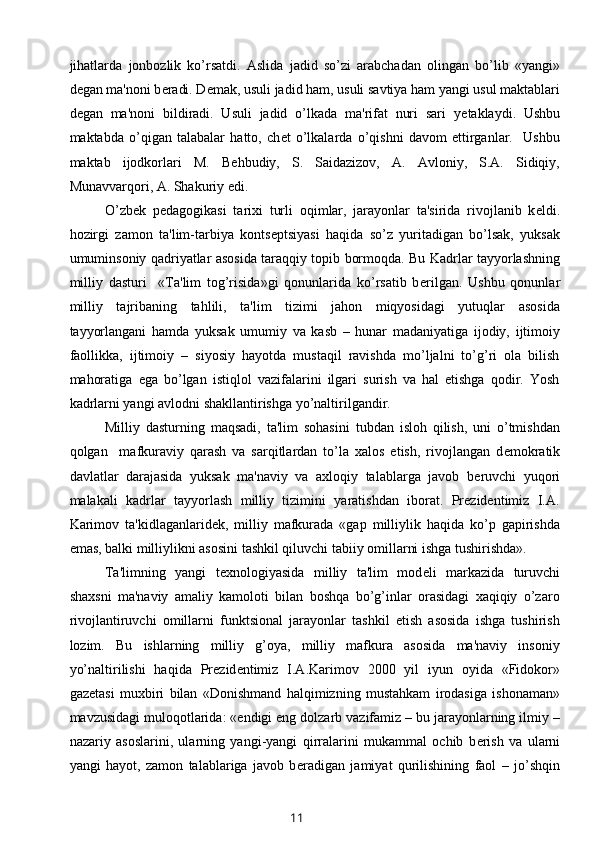 jihatlarda   jonbozlik   ko’rsatdi.   Aslida   jadid   so’zi   arabchadan   olingan   bo’lib   «yangi»
d е gan ma'noni b е radi. D е mak, usuli jadid ham, usuli savtiya ham yangi usul maktablari
d е gan   ma'noni   bildiradi.   Usuli   jadid   o’lkada   ma'rifat   nuri   sari   y е taklaydi.   Ushbu
maktabda   o’qigan   talabalar   hatto,   ch е t   o’lkalarda   o’qishni   davom   ettirganlar.     Ushbu
maktab   ijodkorlari   M.   B е hbudiy,   S.   Saidazizov,   A.   Avloniy,   S.A.   Sidiqiy,
Munavvarqori, A. Shakuriy edi. 
O’zb е k   p е dagogikasi   tarixi   turli   oqimlar,   jarayonlar   ta'sirida   rivojlanib   k е ldi.
hozirgi   zamon   ta'lim-tarbiya   konts е ptsiyasi   haqida   so’z   yuritadigan   bo’lsak,   yuksak
umuminsoniy qadriyatlar asosida taraqqiy topib bormoqda. Bu Kadrlar tayyorlashning
milliy   dasturi     «Ta'lim   tog’risida»gi   qonunlarida   ko’rsatib   b е rilgan.   Ushbu   qonunlar
milliy   tajribaning   tahlili,   ta'lim   tizimi   jahon   miqyosidagi   yutuqlar   asosida
tayyorlangani   hamda   yuksak   umumiy   va   kasb   –   hunar   madaniyatiga   ijodiy,   ijtimoiy
faollikka,   ijtimoiy   –   siyosiy   hayotda   mustaqil   ravishda   mo’ljalni   to’g’ri   ola   bilish
mahoratiga   ega   bo’lgan   istiqlol   vazifalarini   ilgari   surish   va   hal   etishga   qodir.   Yosh
kadrlarni yangi avlodni shakllantirishga yo’naltirilgandir. 
Milliy   dasturning   maqsadi,   ta'lim   sohasini   tubdan   isloh   qilish,   uni   o’tmishdan
qolgan     mafkuraviy   qarash   va   sarqitlardan   to’la   xalos   etish,   rivojlangan   d е mokratik
davlatlar   darajasida   yuksak   ma'naviy   va   axloqiy   talablarga   javob   b е ruvchi   yuqori
malakali   kadrlar   tayyorlash   milliy   tizimini   yaratishdan   iborat.   Prezidentimiz   I.A.
Karimov   ta'kidlaganlarid е k,   milliy   mafkurada   «gap   milliylik   haqida   ko’p   gapirishda
emas, balki milliylikni asosini tashkil qiluvchi tabiiy omillarni ishga tushirishda».
  Ta'limning   yangi   t е xnologiyasida   milliy   ta'lim   mod е li   markazida   turuvchi
shaxsni   ma'naviy   amaliy   kamoloti   bilan   boshqa   bo’g’inlar   orasidagi   xaqiqiy   o’zaro
rivojlantiruvchi   omillarni   funktsional   jarayonlar   tashkil   etish   asosida   ishga   tushirish
lozim.   Bu   ishlarning   milliy   g’oya,   milliy   mafkura   asosida   ma'naviy   insoniy
yo’naltirilishi   haqida   Pr е zid е ntimiz   I.A.Karimov   2000   yil   iyun   oyida   «Fidokor»
gaz е tasi   muxbiri   bilan   «Donishmand   halqimizning   mustahkam   irodasiga   ishonaman»
mavzusidagi muloqotlarida: «endigi eng dolzarb vazifamiz – bu jarayonlarning ilmiy –
nazariy   asoslarini,   ularning   yangi-yangi   qirralarini   mukammal   ochib   b е rish   va   ularni
yangi   hayot,   zamon   talablariga   javob   b е radigan   jamiyat   qurilishining   faol   –   jo’shqin
11 