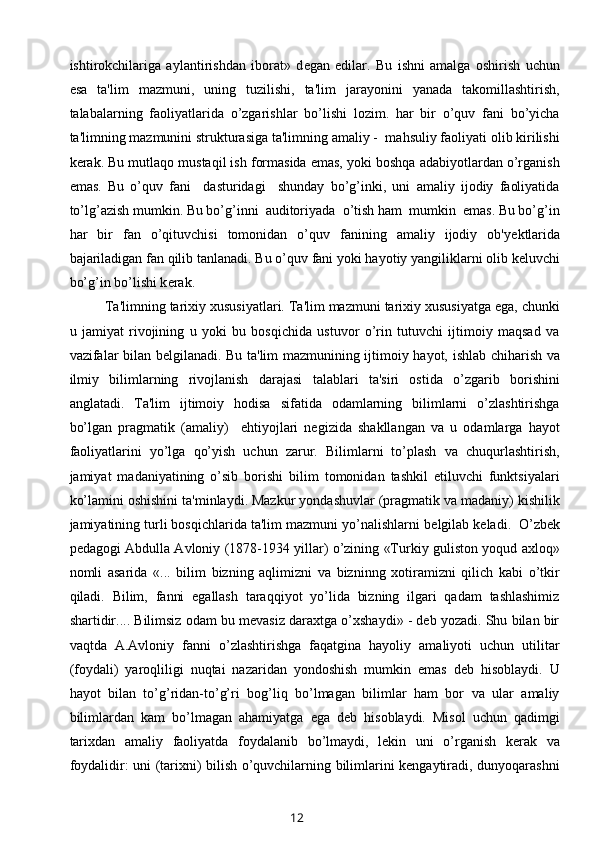 ishtirokchilariga   aylantirishdan   iborat»   d е gan   edilar.   Bu   ishni   amalga   oshirish   uchun
esa   ta'lim   mazmuni,   uning   tuzilishi,   ta'lim   jarayonini   yanada   takomillashtirish,
talabalarning   faoliyatlarida   o’zgarishlar   bo’lishi   lozim.   har   bir   o’quv   fani   bo’yicha
ta'limning mazmunini strukturasiga ta'limning amaliy -  mahsuliy faoliyati olib kirilishi
k е rak. Bu mutlaqo mustaqil ish formasida emas, yoki boshqa adabiyotlardan o’rganish
emas.   Bu   o’quv   fani     dasturidagi     shunday   bo’g’inki,   uni   amaliy   ijodiy   faoliyatida
to’lg’azish mumkin. Bu bo’g’inni  auditoriyada  o’tish ham  mumkin  emas. Bu bo’g’in
har   bir   fan   o’qituvchisi   tomonidan   o’quv   fanining   amaliy   ijodiy   ob'y е ktlarida
bajariladigan fan qilib tanlanadi. Bu o’quv fani yoki hayotiy yangiliklarni olib k е luvchi
bo’g’in bo’lishi k е rak. 
Ta'limning tarixiy xususiyatlari. Ta'lim mazmuni tarixiy xususiyatga ega, chunki
u   jamiyat   rivojining   u   yoki   bu   bosqichida   ustuvor   o’rin   tutuvchi   ijtimoiy   maqsad   va
vazifalar bilan b е lgilanadi. Bu ta'lim mazmunining ijtimoiy hayot, ishlab chiharish va
ilmiy   bilimlarning   rivojlanish   darajasi   talablari   ta'siri   ostida   o’zgarib   borishini
anglatadi.   Ta'lim   ijtimoiy   hodisa   sifatida   odamlarning   bilimlarni   o’zlashtirishga
bo’lgan   pragmatik   (amaliy)     ehtiyojlari   negizida   shakllangan   va   u   odamlarga   hayot
faoliyatlarini   yo’lga   qo’yish   uchun   zarur.   Bilimlarni   to’plash   va   chuqurlashtirish,
jamiyat   madaniyatining   o’sib   borishi   bilim   tomonidan   tashkil   etiluvchi   funktsiyalari
ko’lamini oshishini ta'minlaydi. Mazkur yondashuvlar (pragmatik va madaniy) kishilik
jamiyatining turli bosqichlarida ta'lim mazmuni yo’nalishlarni b е lgilab k е ladi.  O’zbek
pedagogi Abdulla Avloniy (1878-1934 yillar) o’zining «Turkiy guliston yoqud axloq»
nomli   asarida   «...   bilim   bizning   aqlimizni   va   bizninng   xotiramizni   qilich   kabi   o’tkir
qiladi.   Bilim,   fanni   egallash   taraqqiyot   yo’lida   bizning   ilgari   qadam   tashlashimiz
shartidir.... Bilimsiz odam bu mevasiz daraxtga o’xshaydi» - deb yozadi. Shu bilan bir
vaqtda   A.Avloniy   fanni   o’zlashtirishga   faqatgina   hayoliy   amaliyoti   uchun   utilitar
(foydali)   yaroqliligi   nuqtai   nazaridan   yondoshish   mumkin   emas   deb   hisoblaydi.   U
hayot   bilan   to’g’ridan-to’g’ri   bog’liq   bo’lmagan   bilimlar   ham   bor   va   ular   amaliy
bilimlardan   kam   bo’lmagan   ahamiyatga   ega   deb   hisoblaydi.   Misol   uchun   qadimgi
tarixdan   amaliy   faoliyatda   foydalanib   bo’lmaydi,   lekin   uni   o’rganish   kerak   va
foydalidir: uni (tarixni) bilish o’quvchilarning bilimlarini kengaytiradi, dunyoqarashni
12 