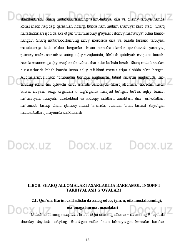 shakllantiradi.   Sharq   mutafakkirlarining   ta'lim-tarbiya,   oila   va   oilaviy   tarbiya   hamda
komil inson haqidagi qarashlari hozirgi kunda ham muhim ahamiyat kasb etadi.  Sharq
mutafakkirlari ijodida aks etgan umuminsoniy g'oyalar islomiy ma'naviyat bilan hamo-
hangdir.   Sharq   mutafakkirlarining   ilmiy   merosida   oila   va   oilada   farzand   tarbiyasi
masalalariga   katta   e'tibor   berganlar.   Inson   hamisha   odamlar   qurshovida   yashaydi ,
ijtimoiy   muhit   sharoitida   uning   aqliy   rivojlanishi,   fikrlash   qobiliyati   rivojlana   boradi.
Bunda insonning aqliy rivojlanishi uchun sharoitlar bo'lishi kerak.   Sharq mutafakkirlari
o’z   asarlarida   bilish   hamda   inson   aqliy   tafakkuri   masalalariga   alohida   o’rin   bergan.
Allomalarimiz   inson   tomonidan   borliqni   anglanishi,   tabiat   sirlarini   anglashida   ilm-
fanning   rolini   hal   qiluvchi   omil   sifatida   baholaydi.   Sharq   allomalar   fikricha,   inson
tanasi,   miyasi,   sezgi   organlari   u   tug’ilganda   mavjud   bo’lgan   bo’lsa,   aqliy   bilimi,
ma’naviyati,   ruhiyati,   intellektual   va   axloqiy   sifatlari,   xarakteri,   dini,   urf-odatlari,
ma’lumoti   tashqi   olam,   ijtimoiy   muhit   ta’sirida,   odamlar   bilan   tashkil   etayotgan
munosabatlari jarayonida shakllanadi.
II.BOB.   SHARQ ALLOMALARI ASARLARIDA BARKAMOL INSONNI
TARBIYALASH G'OYALARI
2.1.  Qur'oni Karim va Hadislarda axloq-odob, iymon, oila mustahkamligi,
ota-onaga hurmat masalalari
Musulmonlarning muqaddas kitobi «Qur'on»ning «Zumar» surasining 9- oyatida
shunday   deyiladi:   «Ayting:   Biladigan   zotlar   bilan   bilmaydigan   kimsalar   barobar
13 