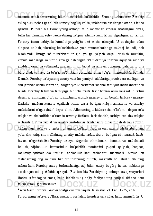 muxumi   xar   bir   insonning   bilimli,   ma'rifatli   bo’lishidir.   Shuning   uchun   xam   Forobiy
axloq tushunchasiga aql bilan uzviy bog’liq xolda, tafakkurga asoslangan axloq sifatida
qaraydi.   Bundan   biz   Forobiyning   axloqni   xulq   mе'yorlari   ifodasi   sifatidagini   emas,
balki  kishilarning  aqliy faoliyatining natijasi  sifatida  xam  talqin  etganligini  ko’ramiz.
Forobiy   inson   tarbiyada   kamolotga   yolg‘iz   o‘zi   erisha   olmaydi.   U   boshqalar   bilan
aloqada   bo‘lish,   ularning   ko‘maklashuvi   yoki   munosabatlariga   muhtoj   bo‘ladi,   deb
hisoblaydi.   Bunga   ta'lim-tarbiyani   to‘g‘ri   yo‘lga   qo‘yish   orqali   erishish   mumkin,
chunki   maqsadga   muvofiq   amalga   oshirilgan   ta'lim-tarbiya   insonni   aqliy   va   axloqiy
jihatdan kamolga yetkazadi, xususan, inson tabiat va jamiyat qonun-qoidalarini to‘g‘ri
bilib oladi va hayotda to‘g‘ri yo‘l tutadi, boshqalar bilan to‘g‘ri munosabatda bo‘ladi.
Demak, Forobiy tarbiyaning asosiy vazifasi jamiyat talablariga javob bera oladigan va
shu jamiyat uchun xizmat qiladigan yetuk barkamol insonni tarbiyalashdan iborat deb
biladi.   Forobiy   ta'lim   va   tarbiyaga   birinchi   marta   ta'rif   bergan   olim   sanaladi.   “Ta'lim
degan so‘z insonga o‘qitish, tushuntirish asosida nazariy bilim berish, tarbiya - nazariy
fazilatni,   ma'lum   xunarni   egallash   uchun   zarur   bo‘lgan   xulq   normalarini   va   amaliy
malakalarni o‘rgatishdir” deydi olim. Allomaning ta'kidlashicha, «Ta'lim - degan so‘z
xalqlar   va   shaharliklar   o‘rtasida   nazariy   fazilatni   birlashtirish,   tarbiya   esa   shu   xalqlar
o‘rtasida   tug‘ma   fazilat   va   amaliy   kasb-hunar   fazilatlarini   birlashtirish   degan   so‘zdir.
Ta'lim  faqat so‘z va o‘rgatish bilangina bo‘ladi. Tarbiya esa,  amaliy ish tajriba bilan,
ya'ni   shu   xalq,   shu   millatning   amaliy   malakalardan   iborat   bo‘lgan   ish-harakat,   kasb-
hunar ,   o‘rganishidir».Forobiy   tarbiya   deganda   bilimdonlik,   donolik   va   mulohazali
bo‘lish,   vijdonlilik,   kamtarinlik,   ko‘pchilik   manfaatini   yuqori   qo‘yish,   haqiqat,
ma'naviy   yuksaklikka   intilish,   adolatlilik   kabi   xislatlarni   tushunadi.   Ammo   bu
xislatlarning   eng   muhimi   har   bir   insonning   bilimli,   ma'rifatli   bo‘lishidir.   Shuning
uchun   ham   Forobiy   axloq   tushunchasiga   aql   bilan   uzviy   bog‘liq   holda,   tafakkurga
asoslangan   axloq   sifatida   qaraydi.   Bundan   biz   Forobiyning   axloqni   xulq   me'yorlari
ifodasi   sifatidagina   emas,   balki   kishilarning   aqliy   faoliyatining   natijasi   sifatida   ham
talqin etganligini ko‘ramiz.
6
  Abu Nasr Forobiy. Baxt-saodatga erishuv haqida. Risolalar. -T.:Fan, 1975, 76 b.
Forobiyning tarbiya yo‘llari, usullari, vositalari haqidagi qarashlari ham qimmatlidir. U
15 