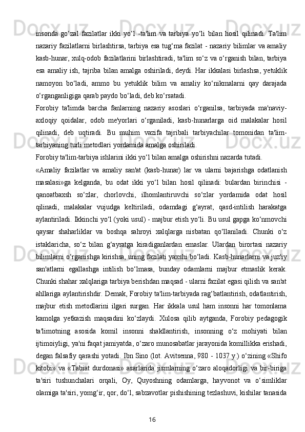 insonda   go‘zal   fazilatlar   ikki   yo‘l   -ta'lim   va   tarbiya   yo‘li   bilan   hosil   qilinadi.   Ta'lim
nazariy fazilatlarni birlashtirsa, tarbiya esa tug‘ma fazilat - nazariy bilimlar va amaliy
kasb-hunar, xulq-odob fazilatlarini birlashtiradi, ta'lim so‘z va o‘rganish bilan, tarbiya
esa   amaliy   ish,   tajriba   bilan   amalga   oshiriladi,   deydi.   Har   ikkalasi   birlashsa ,   yetuklik
namoyon   bo‘ladi,   ammo   bu   yetuklik   bilim   va   amaliy   ko‘nikmalarni   qay   darajada
o‘rganganligiga qarab paydo bo‘ladi, deb ko‘rsatadi.
Forobiy   ta'limda   barcha   fanlarning   nazariy   asoslari   o‘rganilsa,   tarbiyada   ma'naviy-
axloqiy   qoidalar,   odob   me'yorlari   o‘rganiladi,   kasb-hunarlarga   oid   malakalar   hosil
qilinadi,   deb   uqtiradi.   Bu   muhim   vazifa   tajribali   tarbiyachilar   tomonidan   ta'lim-
tarbiyaning turli metodlari yordamida amalga oshiriladi.
Forobiy ta'lim-tarbiya ishlarini ikki yo‘l bilan amalga oshirishni nazarda tutadi.
«Amaliy   fazilatlar   va   amaliy   san'at   (kasb-hunar)   lar   va   ularni   bajarishga   odatlanish
masalasi»ga   kelganda,   bu   odat   ikki   yo‘l   bilan   hosil   qilinadi:   bulardan   birinchisi   -
qanoatbaxsh   so‘zlar,   chorlovchi,   ilhomlantiruvchi   so‘zlar   yordamida   odat   hosil
qilinadi,   malakalar   vujudga   keltiriladi,   odamdagi   g‘ayrat,   qasd-intilish   harakatga
aylantiriladi. Ikkinchi yo‘l (yoki usul) - majbur etish yo‘li. Bu usul gapga ko‘nmovchi
qaysar   shaharliklar   va   boshqa   sahroyi   xalqlarga   nisbatan   qo‘llaniladi.   Chunki   o‘z
istaklaricha,   so‘z   bilan   g‘ayratga   kiradiganlardan   emaslar.   Ulardan   birortasi   nazariy
bilimlarni o‘rganishga kirishsa, uning fazilati yaxshi bo‘ladi. Kasb-hunarlarni va juz'iy
san'atlarni   egallashga   intilish   bo‘lmasa,   bunday   odamlarni   majbur   etmaslik   kerak.
Chunki shahar xalqlariga tarbiya berishdan maqsad - ularni fazilat egasi qilish va san'at
ahllariga aylantirishdir. Demak, Forobiy ta'lim-tarbiyada rag‘batlantirish, odatlantirish,
majbur   etish   metodlarini   ilgari   surgan.   Har   ikkala   usul   ham   insonni   har   tomonlama
kamolga   yetkazish   maqsadini   ko‘zlaydi.   Xulosa   qilib   aytganda,   Forobiy   pedagogik
ta'limotning   asosida   komil   insonni   shakllantirish,   insonning   o‘z   mohiyati   bilan
ijtimoiyligi, ya'ni faqat jamiyatda, o‘zaro munosabatlar jarayonida komillikka erishadi,
degan falsafiy qarashi yotadi. Ibn Sino (lot. Avitsenna, 980 - 1037 y.) o‘zining «Shifo
kitobi»  va  «Tabiat  durdonasi»   asarlarida  jismlarning  o‘zaro  aloqadorligi   va  bir-biriga
ta'siri   tushunchalari   orqali,   Oy,   Quyoshning   odamlarga,   hayvonot   va   o‘simliklar
olamiga ta'siri, yomg‘ir, qor, do‘l, sabzavotlar pishishining tezlashuvi, kishilar tanasida
16 