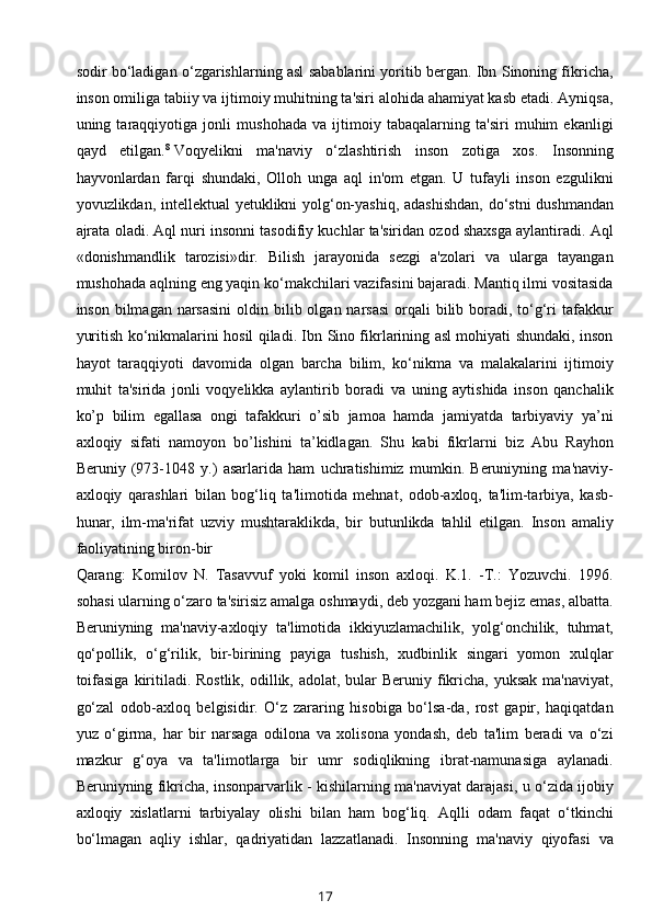 sodir bo‘ladigan o‘zgarishlarning asl sabablarini yoritib bergan. Ibn Sinoning fikricha,
inson omiliga tabiiy va ijtimoiy muhitning ta'siri alohida ahamiyat kasb etadi. Ayniqsa,
uning   taraqqiyotiga   jonli   mushohada   va   ijtimoiy   tabaqalarning   ta'siri   muhim   ekanligi
qayd   etilgan. 8
  Voqyelikni   ma'naviy   o‘zlashtirish   inson   zotiga   xos.   Insonning
hayvonlardan   farqi   shundaki,   Olloh   unga   aql   in'om   etgan.   U   tufayli   inson   ezgulikni
yovuzlikdan, intellektual yetuklikni yolg‘on-yashiq, adashishdan,  do‘stni dushmandan
ajrata oladi. Aql nuri insonni tasodifiy kuchlar ta'siridan ozod shaxsga aylantiradi. Aql
«donishmandlik   tarozisi»dir.   Bilish   jarayonida   sezgi   a'zolari   va   ularga   tayangan
mushohada aqlning eng yaqin ko‘makchilari vazifasini bajaradi. Mantiq ilmi vositasida
inson bilmagan narsasini  oldin bilib olgan narsasi  orqali  bilib boradi,  to‘g‘ri  tafakkur
yuritish ko‘nikmalarini hosil qiladi. Ibn Sino fikrlarining asl mohiyati shundaki, inson
hayot   taraqqiyoti   davomida   olgan   barcha   bilim,   ko‘nikma   va   malakalarini   ijtimoiy
muhit   ta'sirida   jonli   voqyelikka   aylantirib   boradi   va   uning   aytishida   inson   qanchalik
ko’p   bilim   egallasa   ongi   tafakkuri   o’sib   jamoa   hamda   jamiyatda   tarbiyaviy   ya’ni
axloqiy   sifati   namoyon   bo’lishini   ta’kidlagan.   Shu   kabi   fikrlarni   biz   Abu   Rayhon
Beruniy   (973-1048   y.)   asarlarida   ham   uchratishimiz   mumkin.   Beruniyning   ma'naviy-
axloqiy   qarashlari   bilan   bog‘liq   ta'limotida   mehnat,   odob-axloq,   ta'lim-tarbiya,   kasb-
hunar,   ilm-ma'rifat   uzviy   mushtaraklikda,   bir   butunlikda   tahlil   etilgan.   Inson   amaliy
faoliyatining biron-bir
Qarang:   Komilov   N.   Tasavvuf   yoki   komil   inson   axloqi.   K.1.   -T.:   Yozuvchi.   1996.
sohasi ularning o‘zaro ta'sirisiz amalga oshmaydi, deb yozgani ham bejiz emas, albatta.
Beruniyning   ma'naviy-axloqiy   ta'limotida   ikkiyuzlamachilik,   yolg‘onchilik,   tuhmat,
qo‘pollik,   o‘g‘rilik,   bir-birining   payiga   tushish,   xudbinlik   singari   yomon   xulqlar
toifasiga  kiritiladi. Rostlik,  odillik, adolat, bular  Beruniy fikricha,  yuksak ma'naviyat,
go‘zal   odob-axloq   belgisidir.   O‘z   zararing   hisobiga   bo‘lsa-da,   rost   gapir,   haqiqatdan
yuz   o‘girma,   har   bir   narsaga   odilona   va   xolisona   yondash,   deb   ta'lim   beradi   va   o‘zi
mazkur   g‘oya   va   ta'limotlarga   bir   umr   sodiqlikning   ibrat-namunasiga   aylanadi.
Beruniyning fikricha, insonparvarlik - kishilarning ma'naviyat darajasi, u o‘zida ijobiy
axloqiy   xislatlarni   tarbiyalay   olishi   bilan   ham   bog‘liq.   Aqlli   odam   faqat   o‘tkinchi
bo‘lmagan   aqliy   ishlar,   qadriyatidan   lazzatlanadi.   Insonning   ma'naviy   qiyofasi   va
17 