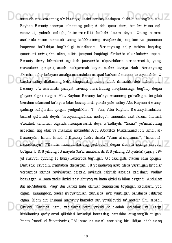 turmush tarzi esa uning o‘z his-tuyg‘ularini qanday boshqara olishi bilan bog‘liq. Abu
Rayhon   Beruniy   insonga   tabiatning   gultojisi   deb   qarar   ekan,   har   bir   inson   aql-
zakovatli,   yuksak   axloqli,   bilim-ma'rifatli   bo‘lishi   lozim   deydi.   Uning   hamma
asarlarida   inson   kamoloti   uning   tafakkurining   rivojlanishi,   sog‘lom   va   jismonan
baquvvat   bo‘lishiga   bog‘liqligi   ta'kidlanadi.   Beruniyning   aqliy   tarbiya   haqidagi
qarashlari   uning   ilm   olish,   bilish   jarayoni   haqidagi   fikrlarida   o‘z   ifodasini   topadi.
Beruniy   ilmiy   bilimlarni   egallash   jarayonida   o‘quvchilarni   zeriktirmaslik,   yangi
mavzularni   qiziqarli,   asosli,   ko‘rgazmali   bayon   etishni   tavsiya   etadi.   Beruniyning
fikricha, aqliy tarbiyani amalga oshirishdan maqsad barkamol insonni tarbiyalashdir. U
barcha   salbiy   illatlarning   kelib   chiqishidagi   asosiy   sabab   ilmsizlik,   deb   tushuntiradi.
Beruniy   o‘z   asarlarida   jamiyat   ravnaqi   ma'rifatning   rivojlanishiga   bog‘liq,   degan
g‘oyani   ilgari   surgan.   Abu   Rayhon   Beruniy   tarbiya   insonning   go’zalligini   belgilab
berishini odamzod tarbiyasi bilan boshqalarda yaxshi yoki salbiy Abu Rayhon Bеruniy.
qadimgi   xalqlardan   qolgan   yodgorliklar.   T.:   Fan,   Abu   Rayhon   Bеruniy.Hindiston.
tasurot   qoldiradi   deydi,   tarbiyalanganlikni   muloqot,   muomila,   izzt   ikrom,   hurmat,
e’zozlash   umuman   olganda   insonparvarlik   deya   ta’kidlaydi.   “Saxix”   yo'nalishining
asoschisi   eng   еtuk   va   mashxur   muxaddis   Abu   Abdullox   Muxammad   ibn   Ismoil   al-
Buxoriydir.   Imom   Ismoil   al-Buxoriy   hadis   ilmida   “Amir-ul-mo’minin”,   “Imom   al-
muxaddisiyn”   (“Barcha   muxaddislarning   pеshvosi”)   dеgan   sharafli   nomga   sazovor
bo'lgan. U 810 yilning 13 mayida (ba'zi manbalarda 810 yilning 20 iyulida) (xijriy 194
yil   shavvol   oyining   13   kuni)   Buxoroda   tug’ilgan.   Go’dakligida   otadan   еtim   qolgan.
Dastlabki   savodini   maktabda   chiqargan,  10   yoshidayoq   arab  tilida   yaratilgan   kitoblar
yordamida   xamda   roviylardan   og’zaki   ravishda   eshitish   asosida   xadislarni   yodlay
boshlagan. Alloma xadis ilmini zo'r ishtiyoq va katta qiziqish bilan o'rgandi.   Abdullox
ibn   al-Muborak ,   Vaqi'   ibn   Jarrox   kabi   olimlar   tomonidan   to'plagan   xadislarni   yod
olgan,   shuningdеk,   xadis   rivoyatchilari   xususida   so'z   yuritilgan   bahslarda   ishtirok
etgan.   Islom   dini   insonni   ma'naviy   kamolot   sari   yеtaklovchi   ta'limotdir.   Shu   sababli
Qur'oni   Karimda   ham,   xadislarda   xam   yaxshi   xulq-odob   qoidalari   va   ularga
kishilarning   qat'iy   amal   qilishlari   lozimligi   borasidagi   qarashlar   kеng   targ’ib   etilgan.
Imom   Ismoil   al-Buxoriyning   “Al-jomе'   as-saxix”   asarining   bir   jildiga   odob-axloq
18 