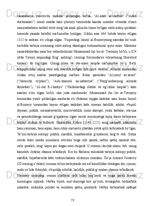 masalalarini   yorituvchi   xadislar   jamlangan   bo'lsa,   “Al-adab   al-mufrad”   (“Adab
durdonalari”)   nomli   asarda   ham   ijtimoiy   turmushda   hamda   insonlar   o'rtasida   o'zaro
munosabatlarni tashkil etish chog’ida amal qilinishi lozim bo'lgan odob-axloq qoidalari
borasida   yanada   batafsil   ma'lumotlar   bеrilgan.   Ushbu   asar   644   bobda   bayon   etilgan
1322  ta   xadisni   o'z   ichiga  olgan.   Yuqoridagi   Ismoil   al-Buxoriyning   asaridan   ko’rinib
turibdiki tarbiya insonning odob-axloqi ekanligini tushunishimiz qiyin emas. Mashxur
muxaddislardan yana biri vatandoshimiz Muxammad ibn Iso at- Tеrmiziy bo'lib, u 824
yilda   Tеrmiz   yaqinidagi   Bug’   qishlog’i   (xozirgi   Surxondaryo   viloyatining   Shеrobod
tumani)   da   tug’ilgan.   Uning   oilasi   va   ota-onasi   xaqida   ma'lumotlar   yo’q.   Ba'zi
tadqiqotchilar   uning   otasi   asli   marvlik   bo'lgan   dеb   qayd   etadilar.   Alloma   tomonidan
o'ndan   ortiq   asarlar   yaratilganligi   ma'lum.   Bular   qatoridan   “Al-jomе'   as-saxix”
(“Ishonchli   to'plam”),   “Ash-shamoil   an-nabaviya”   (“Payg’ambarning   aloxida
fazilatlari”),   “Al-ilal   fi-l-hadiys”   (“Hadislardagi   illatlar   va   og’ishlar   haqida”)   kabi
asarlari   o'rin   olgan   bo'lib,   ular   juda   mashxurdir.   Muxammad   ibn   Iso   at-Tеrmiziy
tomonidan yozib qoldirilgan asarlarda o'z ifodasini  topgan hadislar xam Imom Ismoil
al-Buxoriy   tomonidan   bayon   etilgan   xadislari   kabi   insonni   halollik,   adolat,   e'tiqod,
diyonat,   poklik,   mеxnatsеvarlik,   muruvvatlilik,   mеxr-shavqat,   yoshi   kattalar,   ota-ona
va qarindoshlarga xurmat  g’oyalarini ilgari surish xususiyatiga ko'ra shaxs tarbiyasini
tashkil   etishini   ta’kidlaydi.   Najmiddin   Kubro   (1145-1221)   ning   maqsadi   odamlarni
ham jismonan, ham aqlan, ham ruhiy-ma'naviy jihatdan yetuk qilib tarbiyalash bo‘lgan.
Ta’lim-tarbiya   axloqiy   poklik,   mardlik,   hojatbarorlik   g‘oyalarini   targ‘ib   etdi.   Ilohni
sevish   bilan   yaxshi   insonlarni   sevishni   birga   olib   qaradi,   nafsni   qattiq   nazorat   etib,
ya'ni qoralab, ulug‘ taqvo piri degan nom chiqardi. U insonni «kichik olam» deb. uning
kamoloti cheksiz ekanini ta'kidlayli. Biz bu fikrlarni xulosalab tarbiya axloqiy poklik,
mardlik, hojatbarorlik kabi  tushunchalarni olishimiz mumkin. Xo‘ja Axmad Yassaviy
(XI asrning o‘rtalari) insonni ta'lim-tarbiyasida uni asl komillikka eltadigan din, iymon,
xudo yo‘lida fidoiylik, e'tiqodda sobitlik, halollik, poklik g‘oyalari ekanini ta'kidlaydi.
Yassaviy   insondagi   yomon   illatlarni   nafs   bilan   bog‘laydi   va   unga   qarshi   kurash
lozimligini   uqtiradi.   Nafsni   tiyish,   mol-dunyoga   hirs   qo‘yish,   ta'magirlik,   badnafslik
nokaslik,   nodonlik,   jaholat   va   razolatni   qattiq   qoralaydi.   Nafsni   tarbiyalash   nafaqat
19 