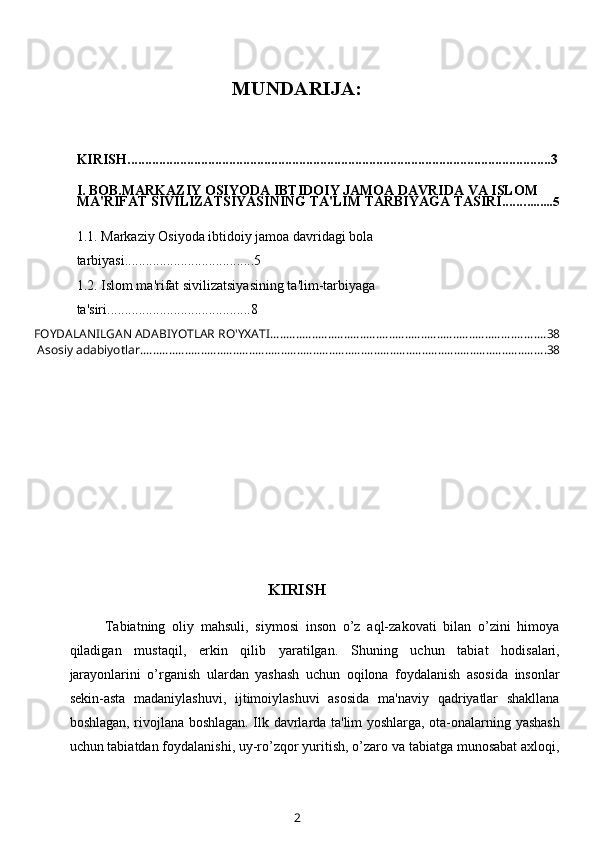 MUNDARIJA:
KIRISH.........................................................................................................................3
I. BOB.MARKAZIY OSIYODA IBTIDOIY JAMOA DAVRIDA VA ISLOM 
MA'RIFAT SIVILIZATSIYASINING TA'LIM TARBIYAGA TASIRI....... ........5
1.1.  Markaziy Osiyoda ibtidoiy jamoa davridagi bola 
tarbiyasi .................... .................5
1.2.   Islom ma'rifat sivilizatsiyasining ta'lim-tarbiyaga 
ta'siri ........ .................................8
FOYDALANILGAN ADABIYOTLAR RO'YXATI ...................................................................................... 38
 Asosiy adabiyotlar. .............................................................................................................................. 38
KIRISH
Tabiatning   oliy   mahsuli,   siymosi   inson   o’z   aql-zakovati   bilan   o’zini   himoya
qiladigan   mustaqil,   erkin   qilib   yaratilgan.   Shuning   uchun   tabiat   hodisalari,
jarayonlarini   o’rganish   ulardan   yashash   uchun   oqilona   foydalanish   asosida   insonlar
sеkin-asta   madaniylashuvi,   ijtimoiylashuvi   asosida   ma'naviy   qadriyatlar   shakllana
boshlagan, rivojlana boshlagan. Ilk davrlarda ta'lim yoshlarga, ota-onalarning yashash
uchun tabiatdan foydalanishi, uy-ro’zqor yuritish, o’zaro va tabiatga munosabat axloqi,
2 