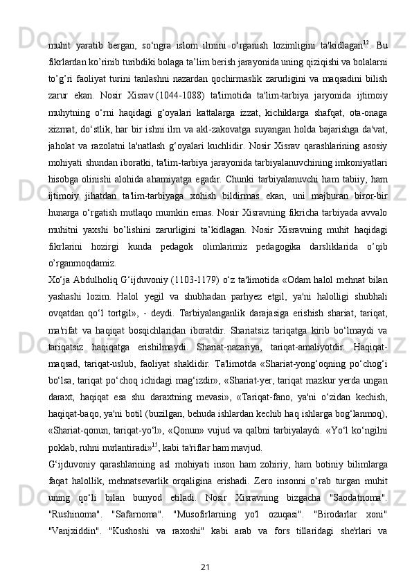 muhit   yaratib   bergan,   so‘ngra   islom   ilmini   o‘rganish   lozimligini   ta'kidlagan 12
.   Bu
fikrlardan ko’rinib turibdiki bolaga ta’lim berish jarayonida uning qiziqishi va bolalarni
to’g’ri   faoliyat   turini   tanlashni   nazardan   qochirmaslik   zarurligini   va   maqsadini   bilish
zarur   ekan.   Nosir   Xisrav   (1044-1088)   ta'limotida   ta'lim-tarbiya   jaryonida   ijtimoiy
muhytning   o‘rni   haqidagi   g‘oyalari   kattalarga   izzat,   kichiklarga   shafqat,   ota-onaga
xizmat, do‘stlik,  har  bir  ishni  ilm  va akl-zakovatga suyangan  holda bajarishga  da'vat,
jaholat   va   razolatni   la'natlash   g‘oyalari   kuchlidir.   Nosir   Xisrav   qarashlarining   asosiy
mohiyati shundan iboratki, ta'lim-tarbiya jarayonida tarbiyalanuvchining imkoniyatlari
hisobga   olinishi   alohida   ahamiyatga   egadir.   Chunki   tarbiyalanuvchi   ham   tabiiy,   ham
ijtimoiy   jihatdan   ta'lim-tarbiyaga   xohish   bildirmas   ekan,   uni   majburan   biror-bir
hunarga o‘rgatish  mutlaqo  mumkin emas.  Nosir   Xisravning  fikricha tarbiyada  avvalo
muhitni   yaxshi   bo’lishini   zarurligini   ta’kidlagan.   Nosir   Xisravning   muhit   haqidagi
fikrlarini   hozirgi   kunda   pedagok   olimlarimiz   pedagogika   darsliklarida   o’qib
o’rganmoqdamiz.
Xo‘ja Abdulholiq G‘ijduvoniy (1103-1179) o‘z ta'limotida «Odam halol mehnat bilan
yashashi   lozim.   Halol   yegil   va   shubhadan   parhyez   etgil,   ya'ni   halolligi   shubhali
ovqatdan   qo‘l   tortgil»,   -   deydi.   Tarbiyalanganlik   darajasiga   erishish   shariat,   tariqat,
ma'rifat   va   haqiqat   bosqichlaridan   iboratdir.   Shariatsiz   tariqatga   kirib   bo‘lmaydi   va
tariqatsiz   haqiqatga   erishilmaydi.   Shariat-nazariya,   tariqat-amaliyotdir.   Haqiqat-
maqsad,   tariqat-uslub,   faoliyat   shaklidir.   Ta'limotda   «Shariat-yong‘oqning   po‘chog‘i
bo‘lsa,   tariqat   po‘choq   ichidagi   mag‘izdir»,  «Shariat-yer,   tariqat   mazkur   yerda   ungan
daraxt,   haqiqat   esa   shu   daraxtning   mevasi»,   «Tariqat-fano,   ya'ni   o‘zidan   kechish,
haqiqat-baqo, ya'ni botil (buzilgan, behuda ishlardan kechib haq ishlarga bog‘lanmoq),
«Shariat-qonun,   tariqat-yo‘l»,   «Qonun»   vujud   va   qalbni   tarbiyalaydi.   «Yo‘l   ko‘ngilni
poklab, ruhni nurlantiradi» 15
, kabi ta'riflar ham mavjud.
G‘ijduvoniy   qarashlarining   asl   mohiyati   inson   ham   zohiriy,   ham   botiniy   bilimlarga
faqat   halollik,   mehnatsevarlik   orqaligina   erishadi.   Zero   insonni   o‘rab   turgan   muhit
uning   qo‘li   bilan   bunyod   etiladi.   Nosir   Xisravning   bizgacha   "Saodatnoma".
"Rushinoma".   "Safarnoma".   "Musofirlarning   yo'l   ozuqasi".   "Birodarlar   xoni"
"Vanjxiddin".   "Kushoshi   va   raxoshi"   kabi   arab   va   fors   tillaridagi   shе'rlari   va
21 