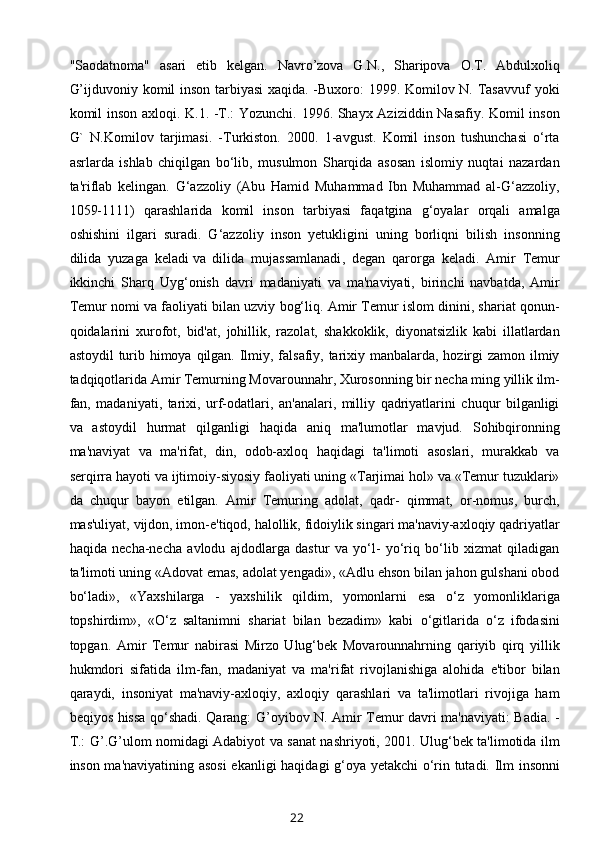 "Saodatnoma"   asari   еtib   kеlgan.   Navro’zova   G.N.,   Sharipova   O.T.   Abdulxoliq
G’ijduvoniy komil inson tarbiyasi  xaqida. -Buxoro: 1999. Komilov N. Tasavvuf  yoki
komil inson axloqi. K.1. -T.: Yozunchi. 1996. Shayx Aziziddin Nasafiy. Komil inson
G`   N.Komilov   tarjimasi.   -Turkiston.   2000.   1-avgust.   Komil   inson   tushunchasi   o‘rta
asrlarda   ishlab   chiqilgan   bo‘lib,   musulmon   Sharqida   asosan   islomiy   nuqtai   nazardan
ta'riflab   kelingan.   G‘azzoliy   (Abu   Hamid   Muhammad   Ibn   Muhammad   al-G‘azzoliy,
1059-1111)   qarashlarida   komil   inson   tarbiyasi   faqatgina   g‘oyalar   orqali   amalga
oshishini   ilgari   suradi.   G‘azzoliy   inson   yetukligini   uning   borliqni   bilish   insonning
dilida   yuzaga   keladi   va   dilida   mujassamlanadi ,   degan   qarorga   keladi.   Amir   Temur
ikkinchi   Sharq   Uyg‘onish   davri   madaniyati   va   ma'naviyati,   birinchi   navbatda,   Amir
Temur nomi va faoliyati bilan uzviy bog‘liq. Amir Temur islom dinini, shariat qonun-
qoidalarini   xurofot,   bid'at,   johillik,   razolat,   shakkoklik,   diyonatsizlik   kabi   illatlardan
astoydil  turib himoya qilgan. Ilmiy, falsafiy, tarixiy manbalarda, hozirgi zamon ilmiy
tadqiqotlarida Amir Temurning Movarounnahr, Xurosonning bir necha ming yillik ilm-
fan,   madaniyati,   tarixi,   urf-odatlari,   an'analari,   milliy   qadriyatlarini   chuqur   bilganligi
va   astoydil   hurmat   qilganligi   haqida   aniq   ma'lumotlar   mavjud.   Sohibqironning
ma'naviyat   va   ma'rifat,   din,   odob-axloq   haqidagi   ta'limoti   asoslari,   murakkab   va
serqirra hayoti va ijtimoiy-siyosiy faoliyati uning «Tarjimai hol» va «Temur tuzuklari»
da   chuqur   bayon   etilgan.   Amir   Temuring   adolat,   qadr-   qimmat,   or-nomus,   burch,
mas'uliyat, vijdon, imon-e'tiqod, halollik, fidoiylik singari ma'naviy-axloqiy qadriyatlar
haqida   necha-necha   avlodu   ajdodlarga   dastur   va   yo‘l-   yo‘riq   bo‘lib   xizmat   qiladigan
ta'limoti uning «Adovat emas, adolat yengadi», «Adlu ehson bilan jahon gulshani obod
bo‘ladi»,   «Yaxshilarga   -   yaxshilik   qildim,   yomonlarni   esa   o‘z   yomonliklariga
topshirdim»,   «O‘z   saltanimni   shariat   bilan   bezadim»   kabi   o‘gitlarida   o‘z   ifodasini
topgan.   Amir   Temur   nabirasi   Mirzo   Ulug‘bek   Movarounnahrning   qariyib   qirq   yillik
hukmdori   sifatida   ilm-fan,   madaniyat   va   ma'rifat   rivojlanishiga   alohida   e'tibor   bilan
qaraydi,   insoniyat   ma'naviy-axloqiy,   axloqiy   qarashlari   va   ta'limotlari   rivojiga   ham
beqiyos hissa qo‘shadi. Qarang: G’oyibov N. Amir Tеmur davri ma'naviyati: Badia. -
T.: G’.G’ulom nomidagi Adabiyot va sanat nashriyoti, 2001. Ulug‘bek ta'limotida ilm
inson ma'naviyatining asosi  ekanligi haqidagi g‘oya yetakchi o‘rin tutadi. Ilm insonni
22 